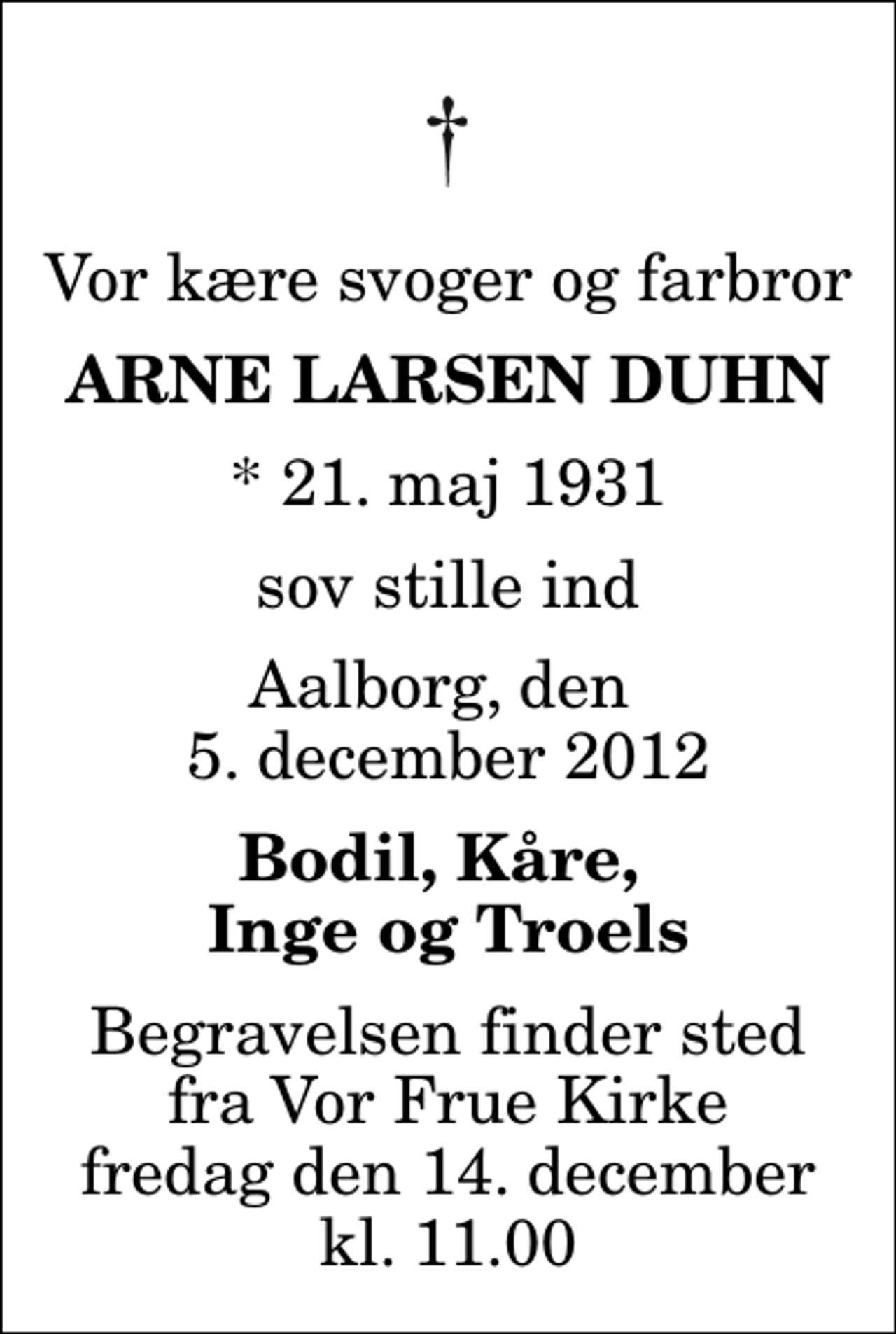 <p>Vor kære svoger og farbror<br />Arne Larsen Duhn<br />* 21. maj 1931<br />sov stille ind<br />Aalborg, den 5. december 2012<br />Bodil, Kåre, Inge og Troels<br />Begravelsen finder sted fra Vor Frue Kirke fredag den 14. december kl. 11.00</p>