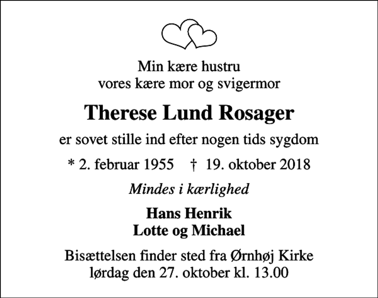 <p>Min kære hustru vores kære mor og svigermor<br />Therese Lund Rosager<br />er sovet stille ind efter nogen tids sygdom<br />* 2. februar 1955 ✝ 19. oktober 2018<br />Mindes i kærlighed<br />Hans Henrik Lotte og Michael<br />Bisættelsen finder sted fra Ørnhøj Kirke lørdag den 27. oktober kl. 13.00</p>