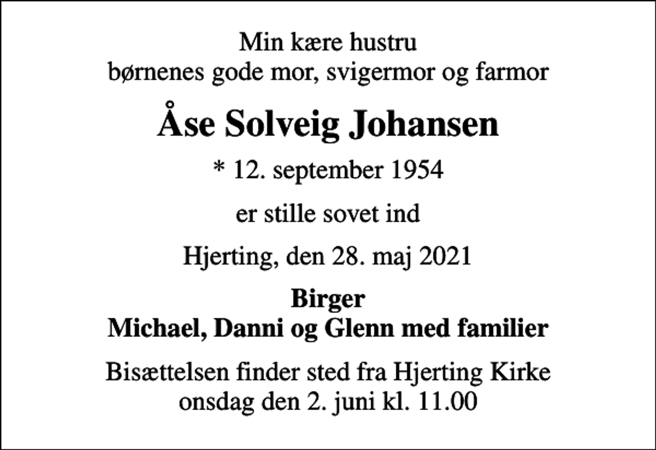 <p>Min kære hustru børnenes gode mor, svigermor og farmor<br />Åse Solveig Johansen<br />* 12. september 1954<br />er stille sovet ind<br />Hjerting, den 28. maj 2021<br />Birger Michael, Danni og Glenn med familier<br />Bisættelsen finder sted fra Hjerting Kirke onsdag den 2. juni kl. 11.00</p>