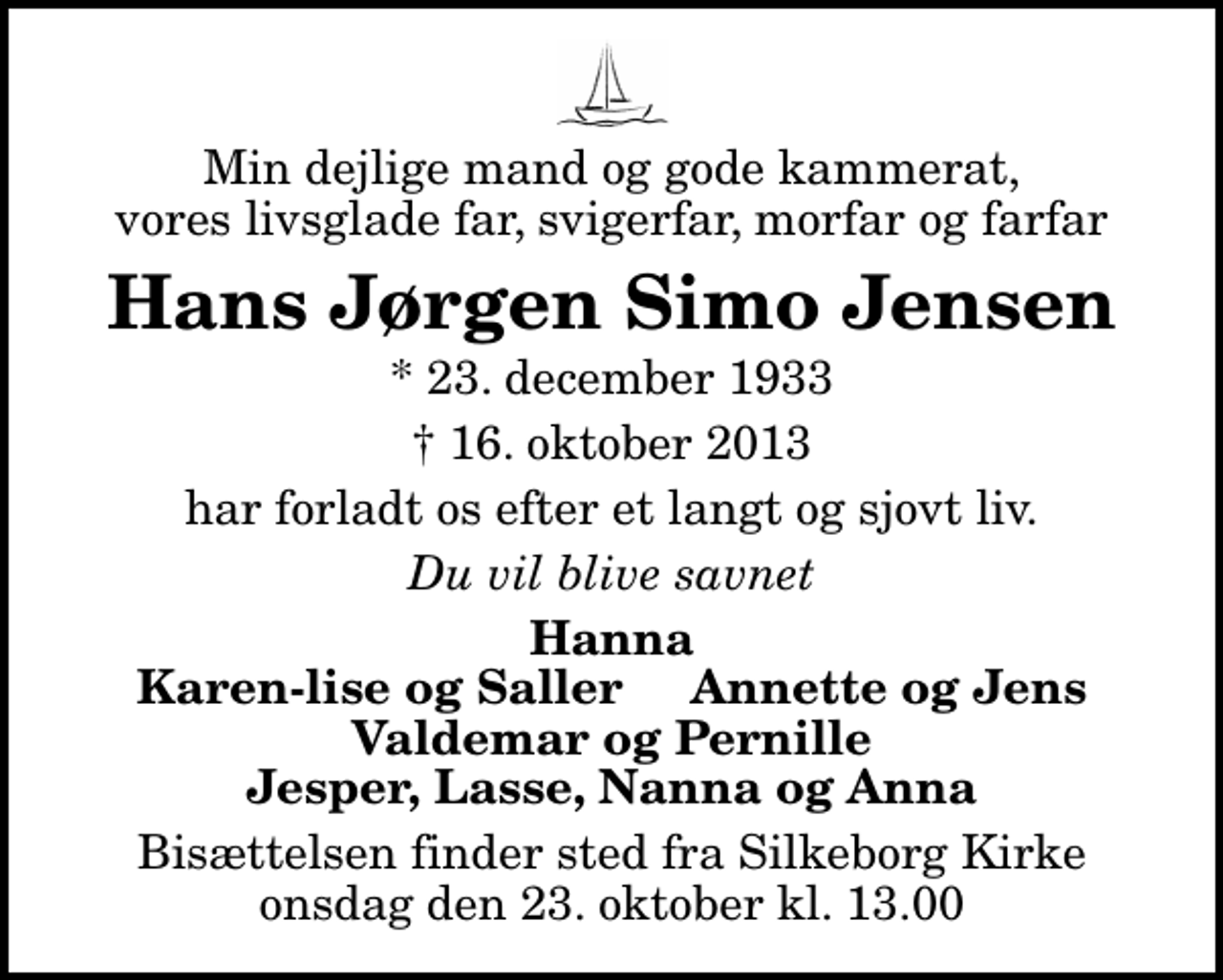 <p>Min dejlige mand og gode kammerat, vores livsglade far, svigerfar, morfar og farfar<br />Hans Jørgen Simo Jensen<br />* 23. december 1933<br />16. oktober 2013<br />har forladt os efter et langt og sjovt liv.<br />Du vil blive savnet<br />Hanna Karen-lise og Saller Annette og Jens Valdemar og Pernille Jesper, Lasse, Nanna og Anna<br />Bisættelsen finder sted fra Silkeborg Kirke onsdag den 23. oktober kl. 13.00</p>