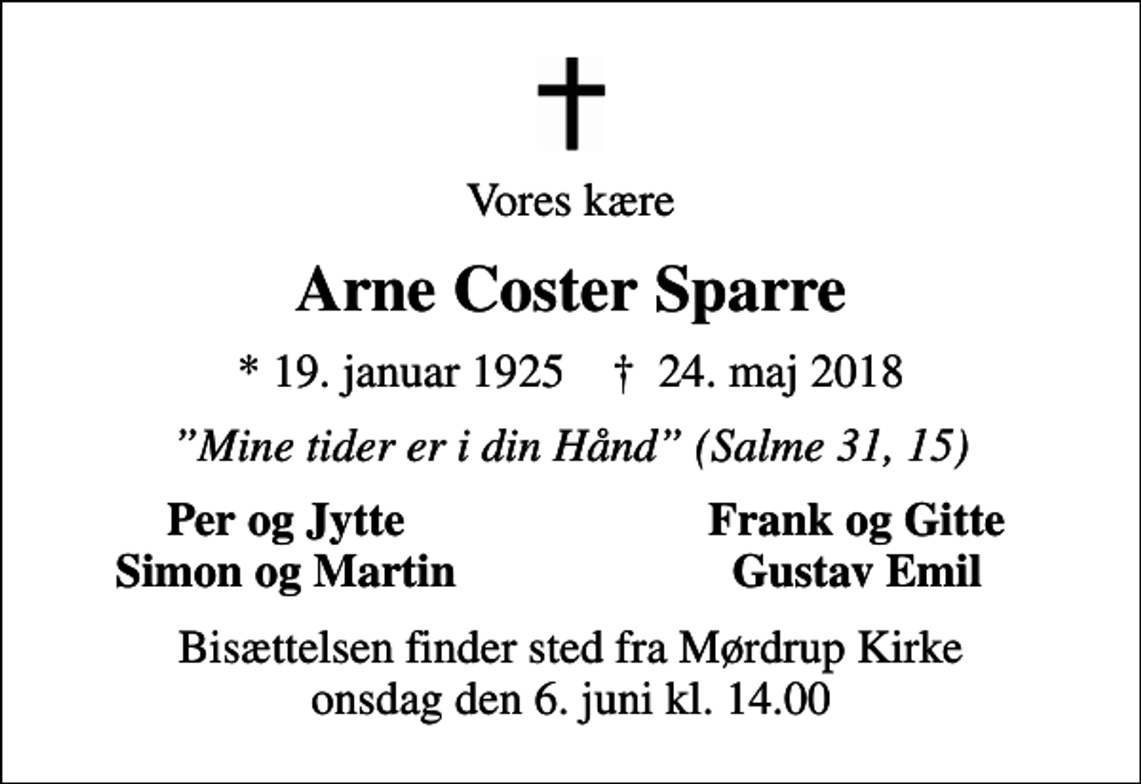 <p>Vores kære<br />Arne Coster Sparre<br />* 19. januar 1925 ✝ 24. maj 2018<br />Mine tider er i din Hånd (Salme 31, 15)<br />Per og Jytte<br />Frank og Gitte<br />Simon og Martin<br />Gustav Emil<br />Bisættelsen finder sted fra Mørdrup Kirke onsdag den 6. juni kl. 14.00</p>