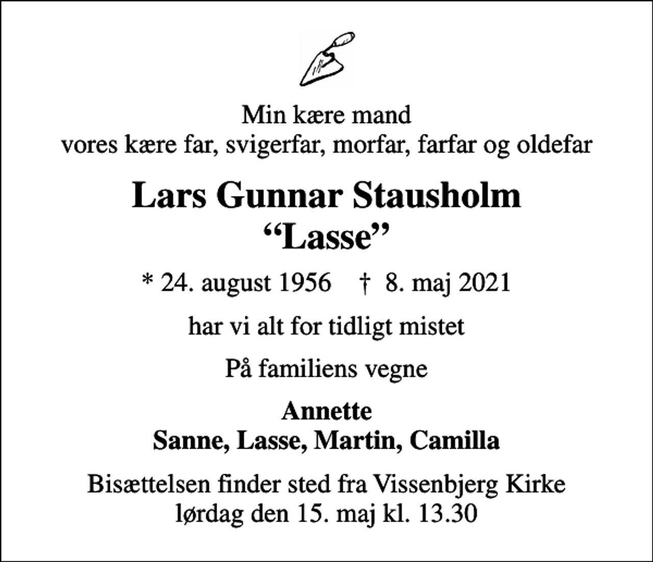 <p>Min kære mand vores kære far, svigerfar, morfar, farfar og oldefar<br />Lars Gunnar Stausholm Lasse<br />* 24. august 1956 ✝ 8. maj 2021<br />har vi alt for tidligt mistet<br />På familiens vegne<br />Annette Sanne, Lasse, Martin, Camilla<br />Bisættelsen finder sted fra Vissenbjerg Kirke lørdag den 15. maj kl. 13.30</p>