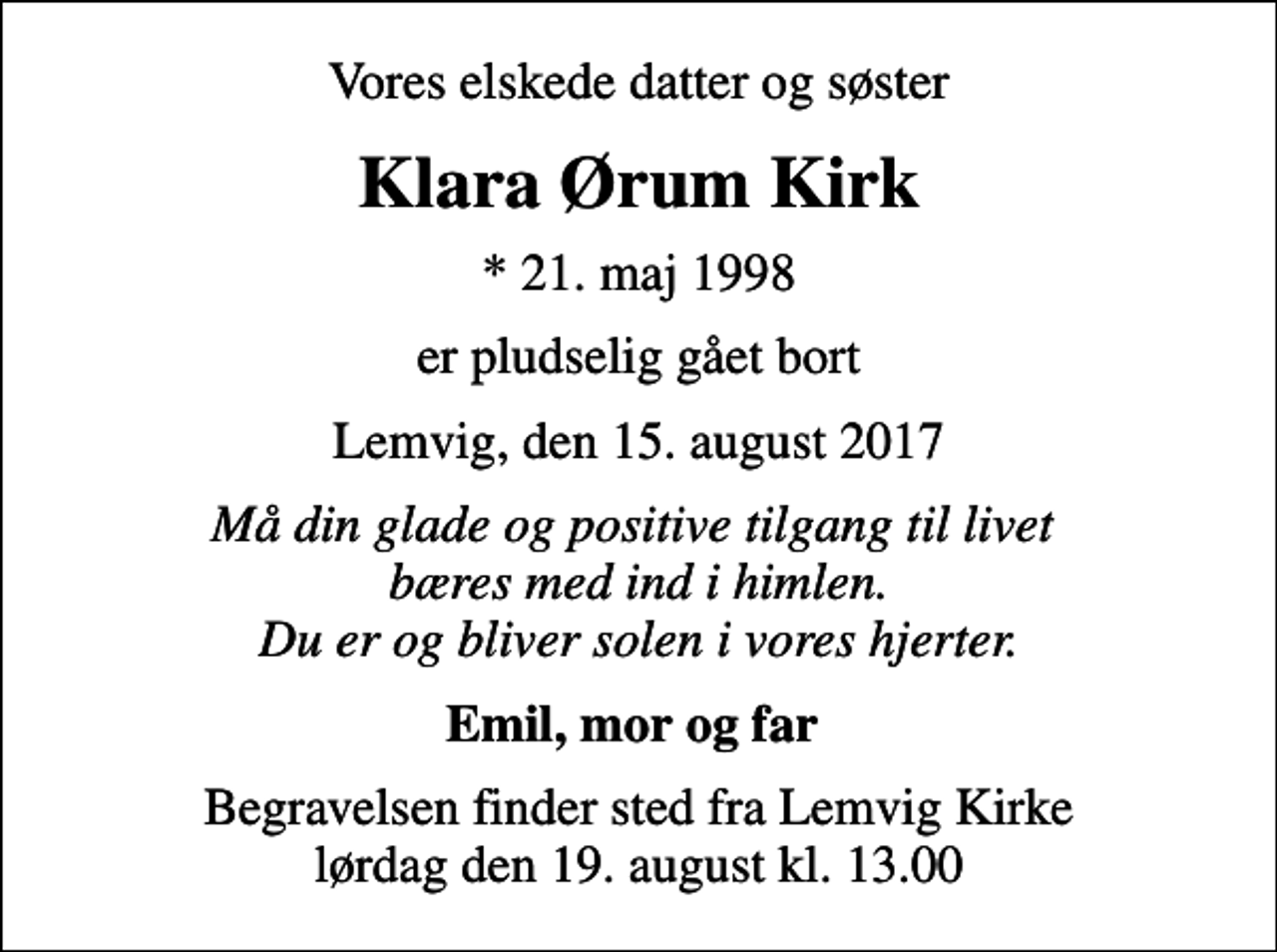 <p>Vores elskede datter og søster<br />Klara Ørum Kirk<br />* 21. maj 1998<br />er pludselig gået bort<br />Lemvig, den 15. august 2017<br />Må din glade og positive tilgang til livet bæres med ind i himlen. Du er og bliver solen i vores hjerter.<br />Emil, mor og far<br />Begravelsen finder sted fra Lemvig Kirke lørdag den 19. august kl. 13.00</p>