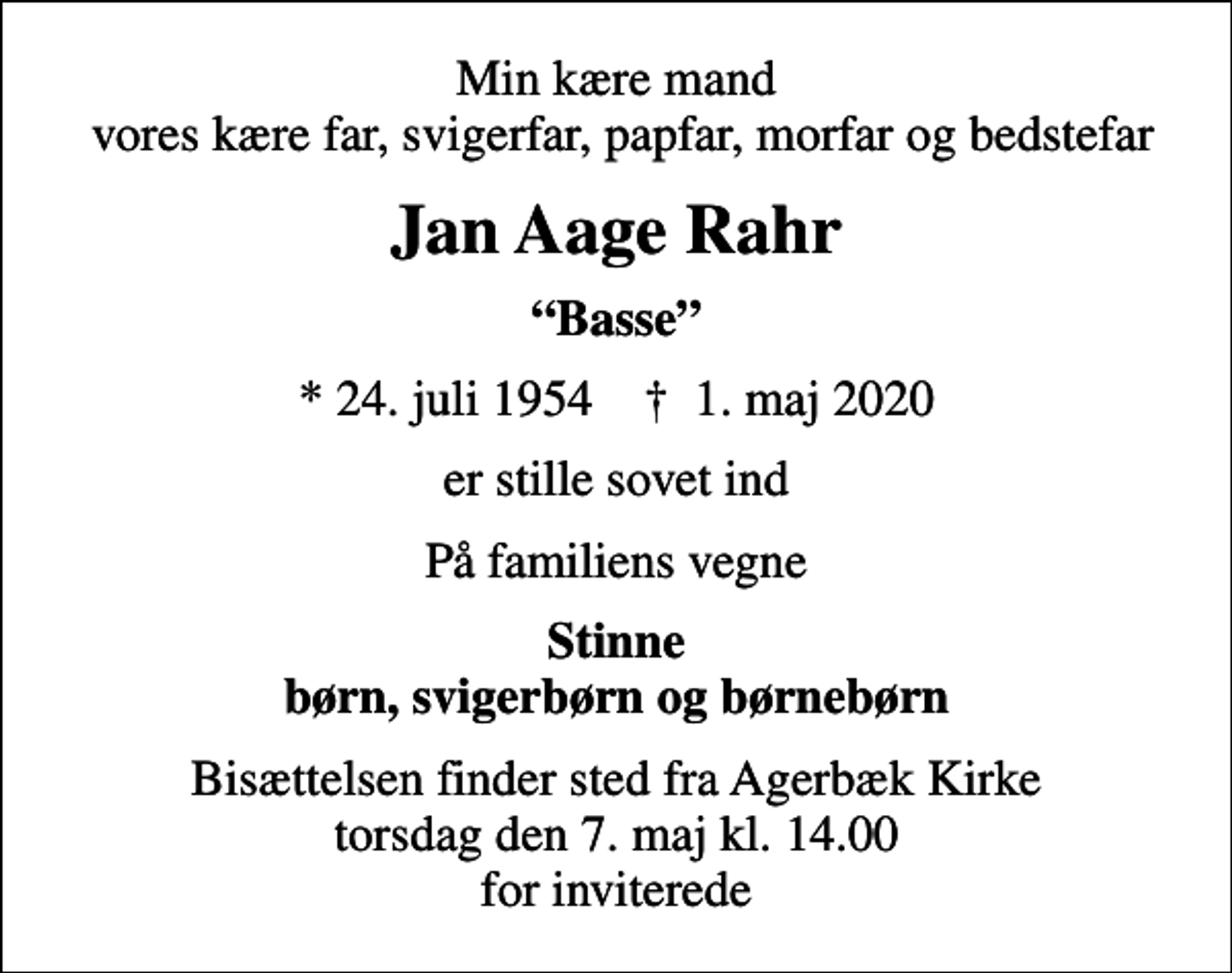 <p>Min kære mand vores kære far, svigerfar, papfar, morfar og bedstefar<br />Jan Aage Rahr<br />Basse<br />* 24. juli 1954 ✝ 1. maj 2020<br />er stille sovet ind<br />På familiens vegne<br />Stinne børn, svigerbørn og børnebørn<br />Bisættelsen finder sted fra Agerbæk Kirke torsdag den 7. maj kl. 14.00 for inviterede</p>