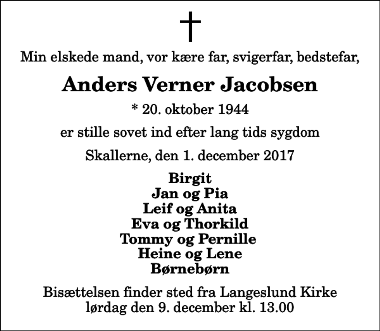 <p>Min elskede mand, vor kære far, svigerfar, bedstefar,<br />Anders Verner Jacobsen<br />* 20. oktober 1944<br />er stille sovet ind efter lang tids sygdom<br />Skallerne, den 1. december 2017<br />Birgit Jan og Pia Leif og Anita Eva og Thorkild Tommy og Pernille Heine og Lene Børnebørn<br />Bisættelsen finder sted fra Langeslund Kirke lørdag den 9. december kl. 13.00</p>