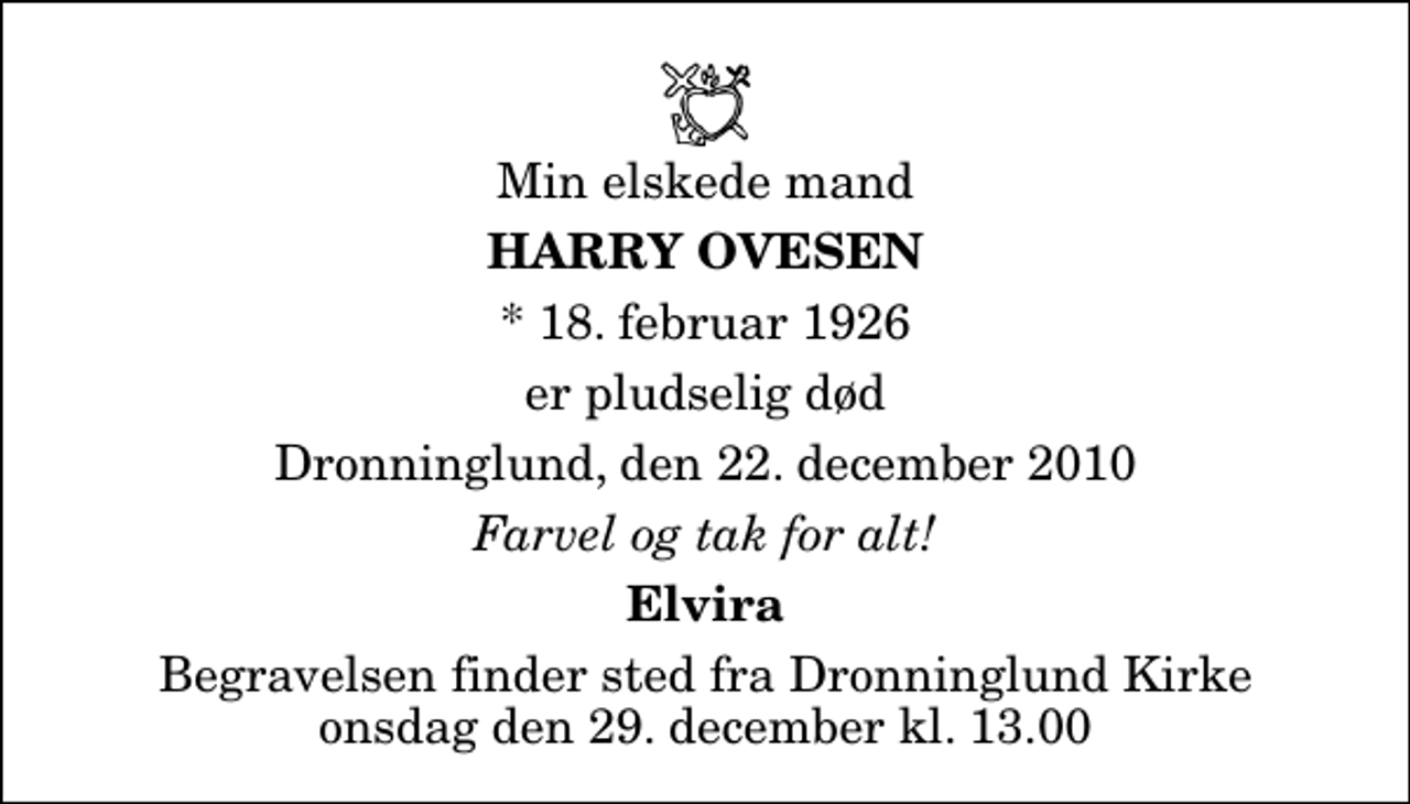 <p>Min elskede mand<br />Harry Ovesen<br />* 18. februar 1926<br />er pludselig død<br />Dronninglund, den 22. december 2010<br />Farvel og tak for alt!<br />Elvira<br />Begravelsen finder sted fra Dronninglund Kirke onsdag den 29. december kl. 13.00</p>