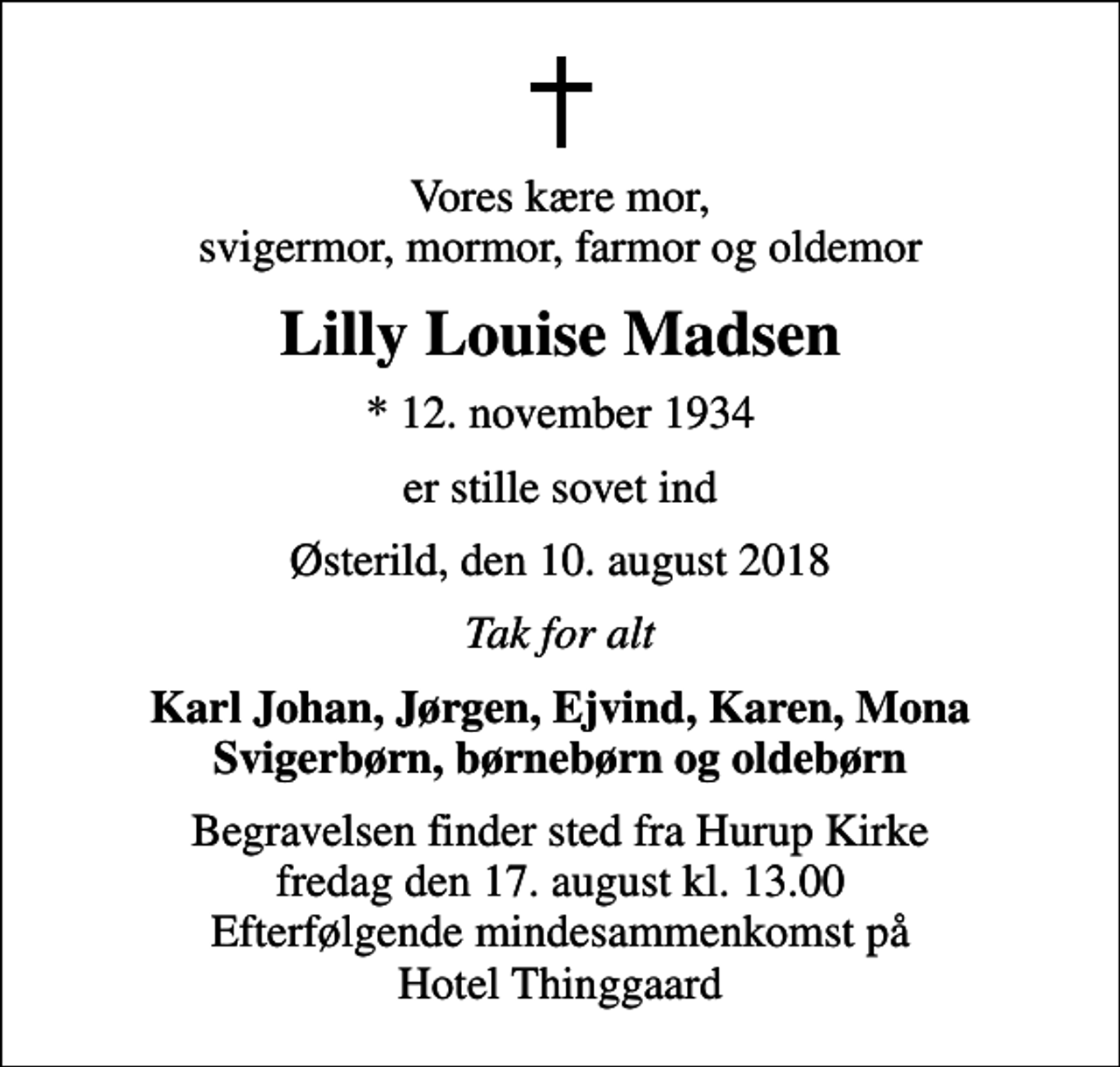 <p>Vores kære mor, svigermor, mormor, farmor og oldemor<br />Lilly Louise Madsen<br />* 12. november 1934<br />er stille sovet ind<br />Østerild, den 10. august 2018<br />Tak for alt<br />Karl Johan, Jørgen, Ejvind, Karen, Mona Svigerbørn, børnebørn og oldebørn<br />Begravelsen finder sted fra Hurup Kirke fredag den 17. august kl. 13.00 Efterfølgende mindesammenkomst på Hotel Thinggaard</p>