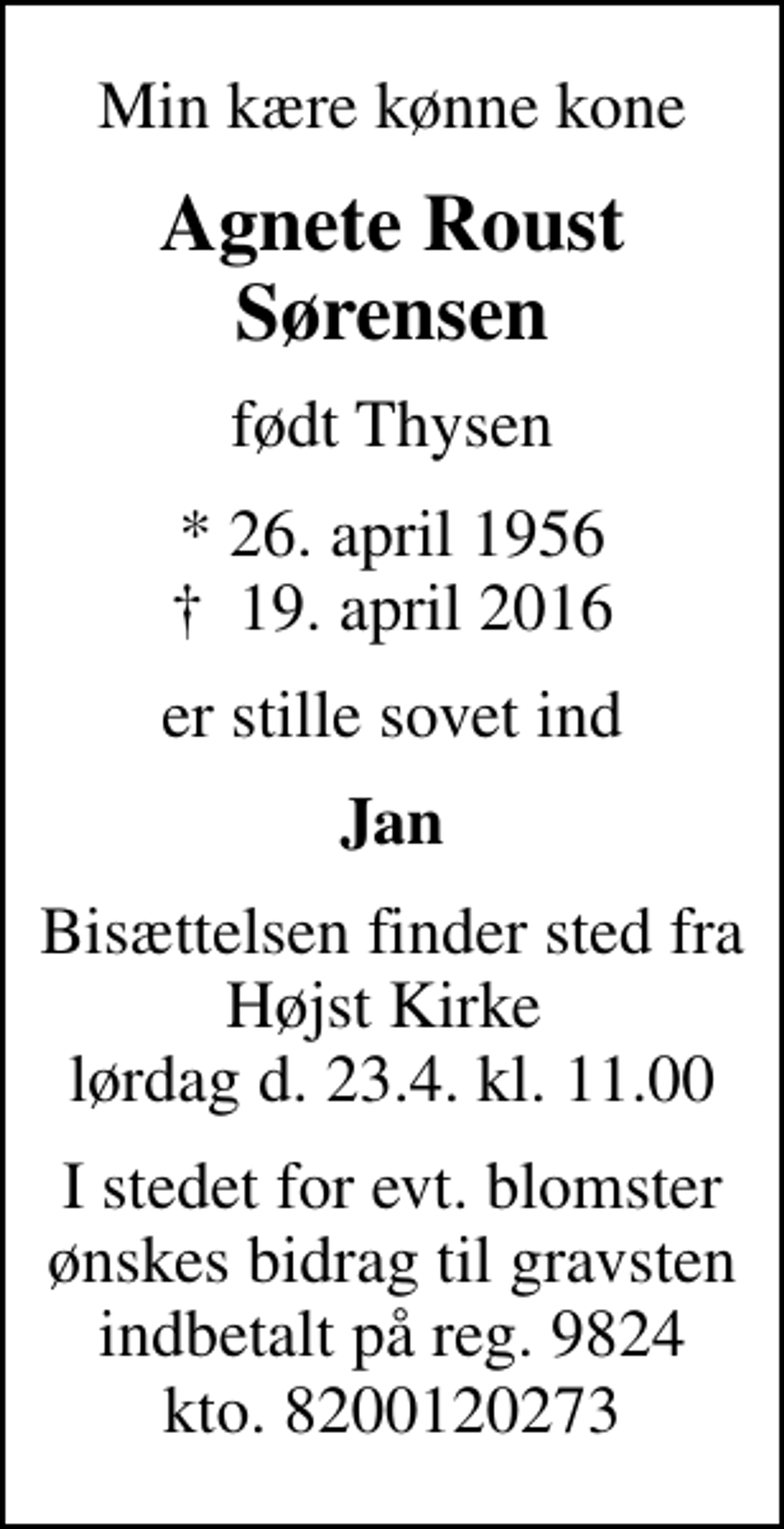 <p>Min kære kønne kone<br />Agnete Roust Sørensen<br />født Thysen<br />* 26. april 1956<br />✝ 19. april 2016<br />er stille sovet ind<br />Jan<br />Bisættelsen finder sted fra Højst Kirke lørdag d. 23.4. kl. 11.00<br />I stedet for evt. blomster ønskes bidrag til gravsten indbetalt på reg. 9824 kto. 8200120273</p>