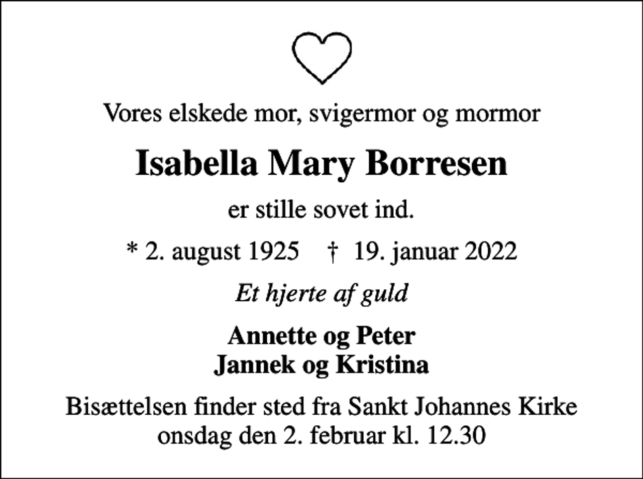 <p>Vores elskede mor, svigermor og mormor<br />Isabella Mary Borresen<br />er stille sovet ind.<br />* 2. august 1925 ✝ 19. januar 2022<br />Et hjerte af guld<br />Annette og Peter Jannek og Kristina<br />Bisættelsen finder sted fra Sankt Johannes Kirke onsdag den 2. februar kl. 12.30</p>
