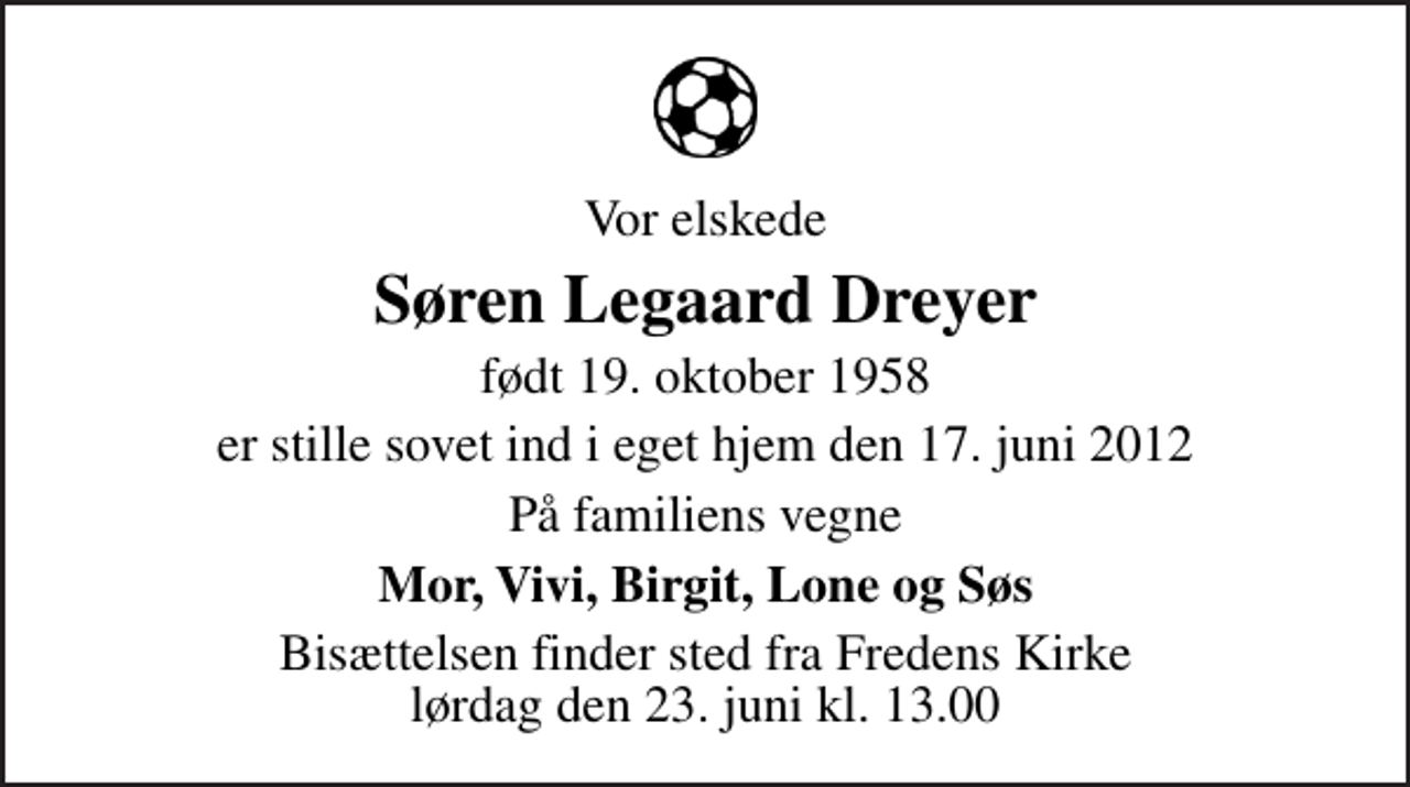 <p>Vor elskede<br />Søren Legaard Dreyer<br />født 19. oktober 1958<br />er stille sovet ind i eget hjem den 17. juni 2012<br />På familiens vegne<br />Mor, Vivi, Birgit, Lone og Søs<br />Bisættelsen finder sted fra Fredens Kirke lørdag den 23. juni kl. 13.00</p>