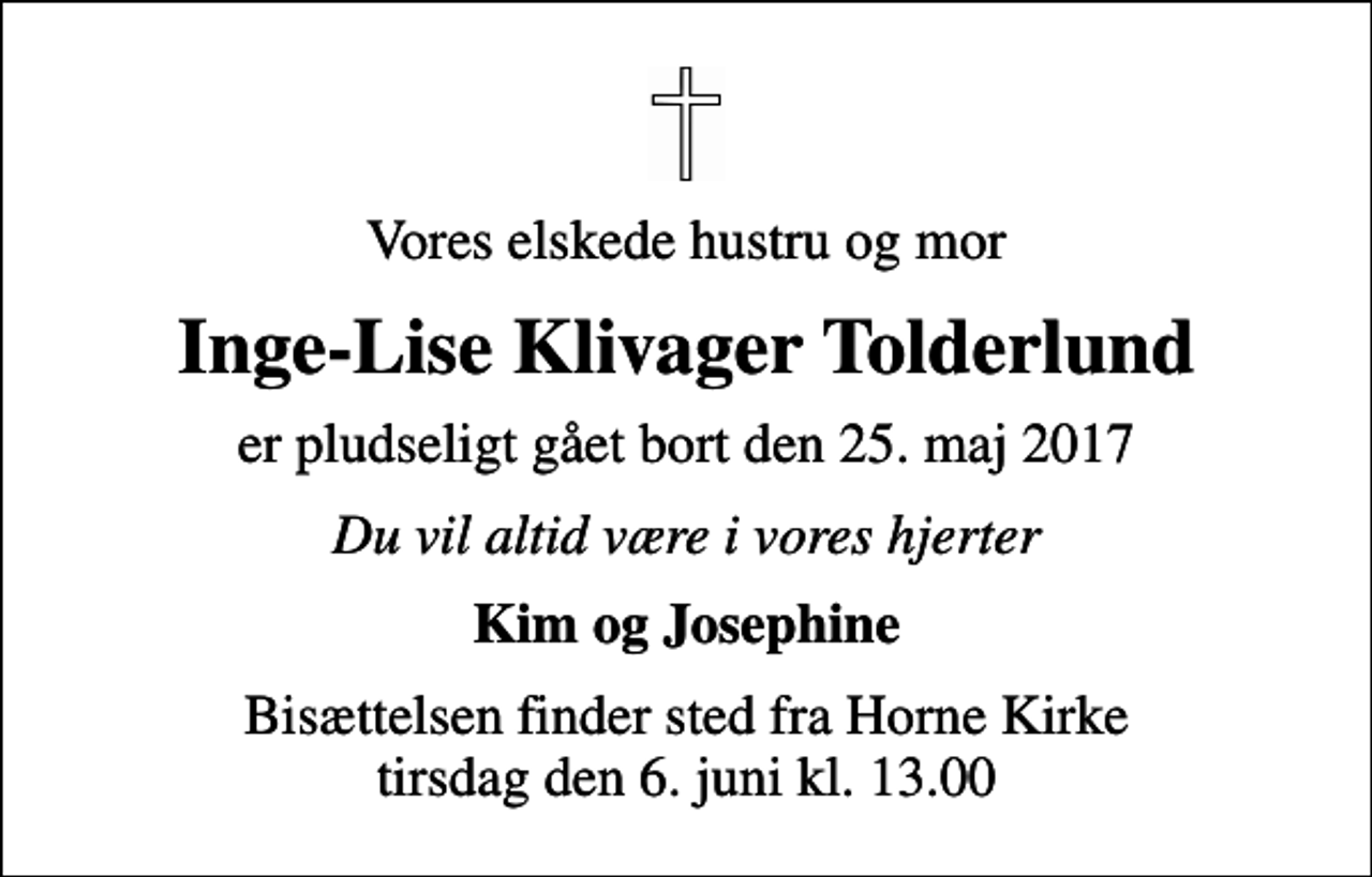 <p>Vores elskede hustru og mor<br />Inge-Lise Klivager Tolderlund<br />er pludseligt gået bort den 25. maj 2017<br />Du vil altid være i vores hjerter<br />Kim og Josephine<br />Bisættelsen finder sted fra Horne Kirke tirsdag den 6. juni kl. 13.00</p>