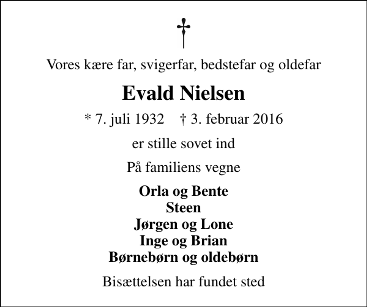 <p>Vores kære far, svigerfar, bedstefar og oldefar<br />Evald Nielsen<br />* 7. juli 1932 ✝ 3. februar 2016<br />er stille sovet ind<br />På familiens vegne<br />Orla og Bente Steen Jørgen og Lone Inge og Brian Børnebørn og oldebørn<br />Bisættelsen har fundet sted</p>