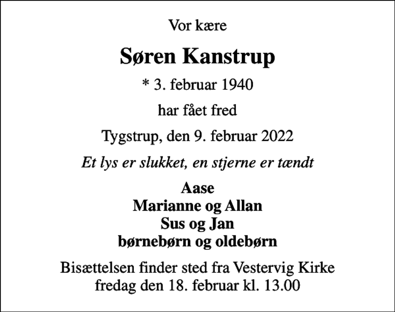 <p>Vor kære<br />Søren Kanstrup<br />* 3. februar 1940<br />har fået fred<br />Tygstrup, den 9. februar 2022<br />Et lys er slukket, en stjerne er tændt<br />Aase Marianne og Allan Sus og Jan børnebørn og oldebørn<br />Bisættelsen finder sted fra Vestervig Kirke fredag den 18. februar kl. 13.00</p>