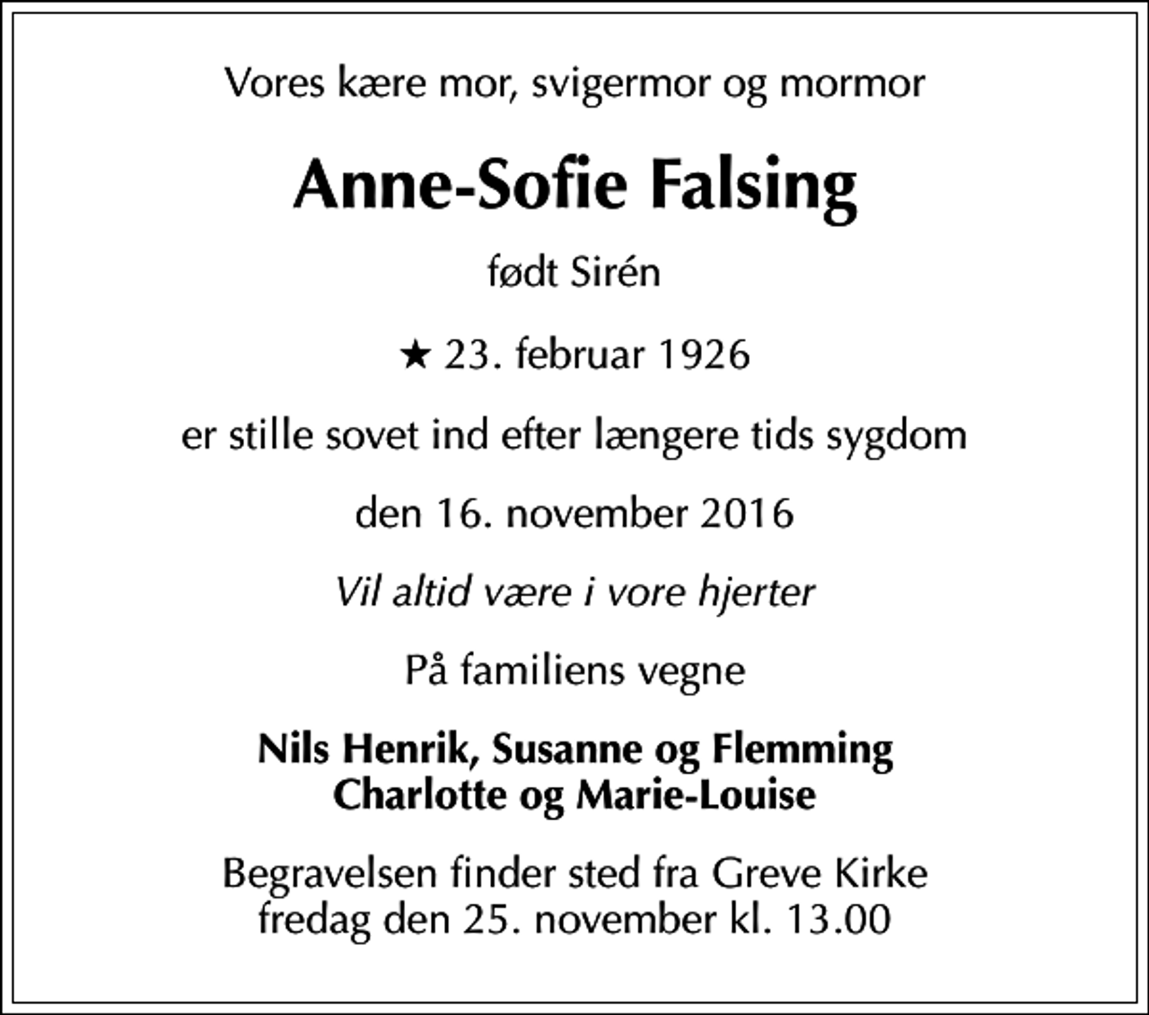 <p>Vores kære mor, svigermor og mormor<br />Anne-Sofie Falsing<br />født Sirén<br />* 23. februar 1926<br />er stille sovet ind efter længere tids sygdom<br />den 16. november 2016<br />Vil altid være i vore hjerter<br />På familiens vegne<br />Nils Henrik, Susanne og Flemming Charlotte og Marie-Louise<br />Begravelsen finder sted fra Greve Kirke fredag den 25. november kl. 13.00</p>