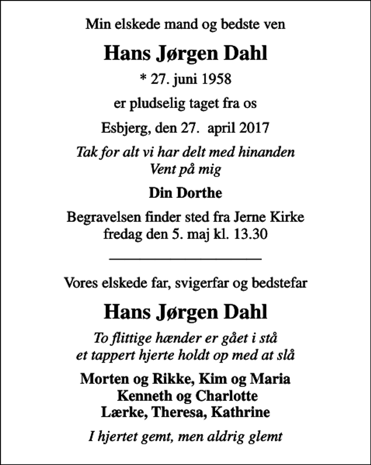<p>Min elskede mand og bedste ven<br />Hans Jørgen Dahl<br />* 27. juni 1958<br />er pludselig taget fra os<br />Esbjerg, den 27. april 2017<br />Tak for alt vi har delt med hinanden Vent på mig<br />Din Dorthe<br />Begravelsen finder sted fra Jerne Kirke fredag den 5. maj kl. 13.30<br />Vores elskede far, svigerfar og bedstefar<br />Hans Jørgen Dahl<br />To flittige hænder er gået i stå et tappert hjerte holdt op med at slå<br />Morten og Rikke, Kim og Maria Kenneth og Charlotte Lærke, Theresa, Kathrine<br />I hjertet gemt, men aldrig glemt</p>