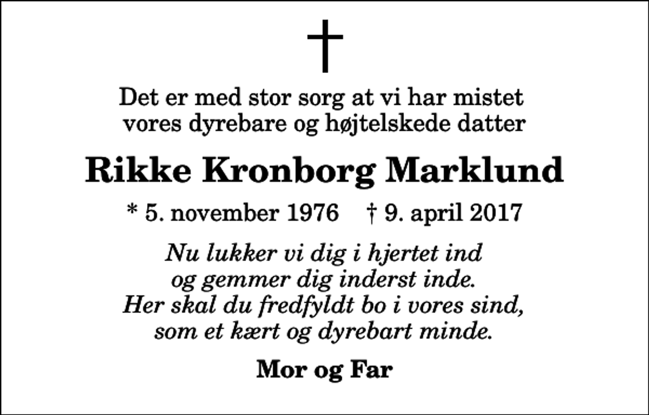 <p>Det er med stor sorg at vi har mistet vores dyrebare og højtelskede datter<br />Rikke Kronborg Marklund<br />* 5. november 1976 ✝ 9. april 2017<br />Nu lukker vi dig i hjertet ind og gemmer dig inderst inde. Her skal du fredfyldt bo i vores sind, som et kært og dyrebart minde.<br />Mor og Far</p>