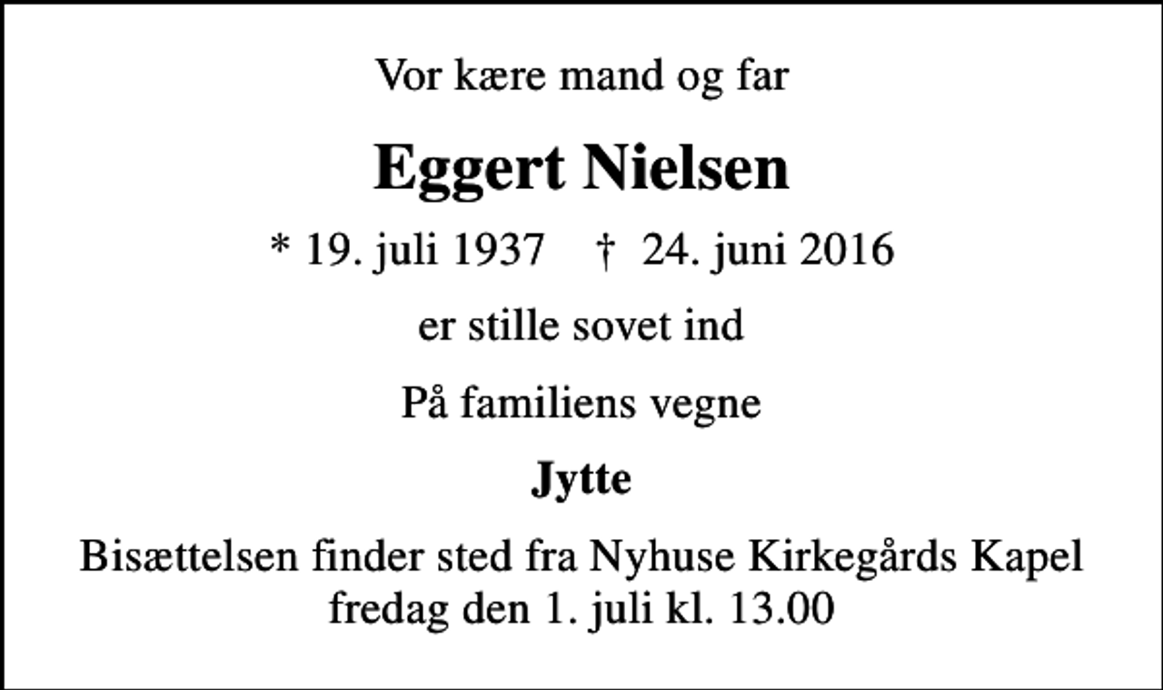<p>Vor kære mand og far<br />Eggert Nielsen<br />* 19. juli 1937 ✝ 24. juni 2016<br />er stille sovet ind<br />På familiens vegne<br />Jytte<br />Bisættelsen finder sted fra Nyhuse Kirkegårds Kapel fredag den 1. juli kl. 13.00</p>