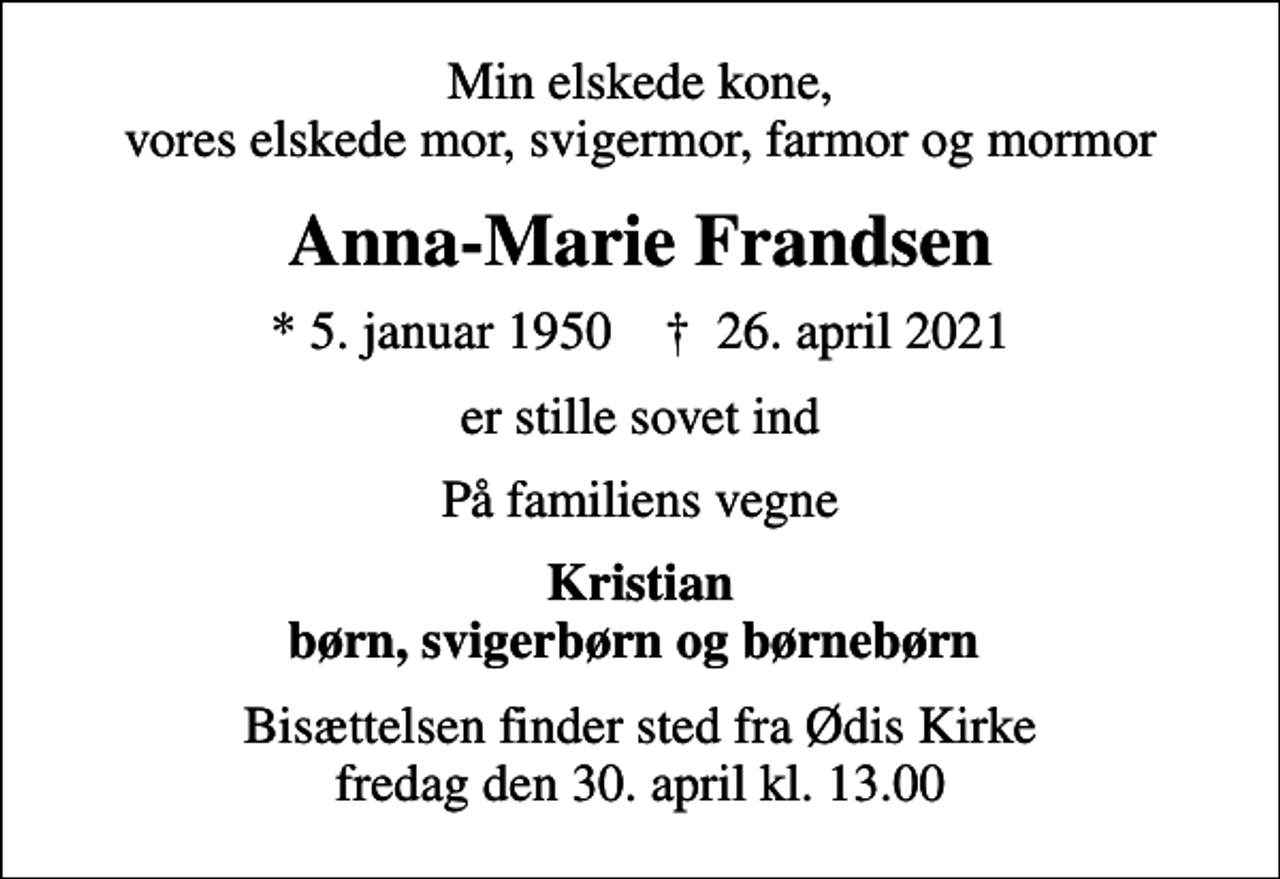 <p>Min elskede kone, vores elskede mor, svigermor, farmor og mormor<br />Anna-Marie Frandsen<br />* 5. januar 1950 ✝ 26. april 2021<br />er stille sovet ind<br />På familiens vegne<br />Kristian børn, svigerbørn og børnebørn<br />Bisættelsen finder sted fra Ødis Kirke fredag den 30. april kl. 13.00</p>