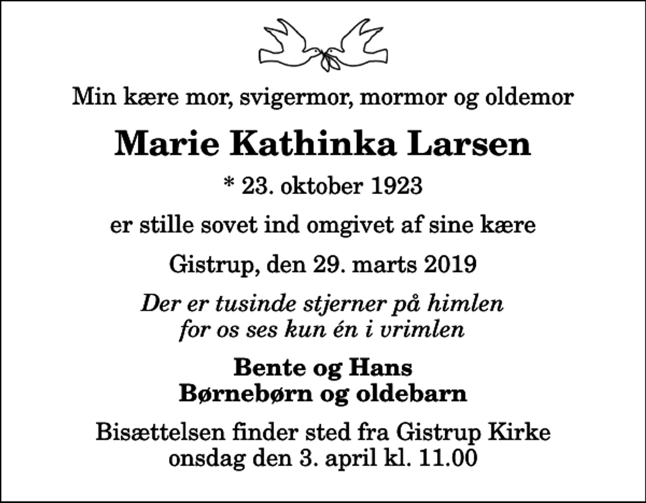 <p>Min kære mor, svigermor, mormor og oldemor<br />Marie Kathinka Larsen<br />* 23. oktober 1923<br />er stille sovet ind omgivet af sine kære<br />Gistrup, den 29. marts 2019<br />Der er tusinde stjerner på himlen for os ses kun én i vrimlen<br />Bente og Hans Børnebørn og oldebarn<br />Bisættelsen finder sted fra Gistrup Kirke onsdag den 3. april kl. 11.00</p>
