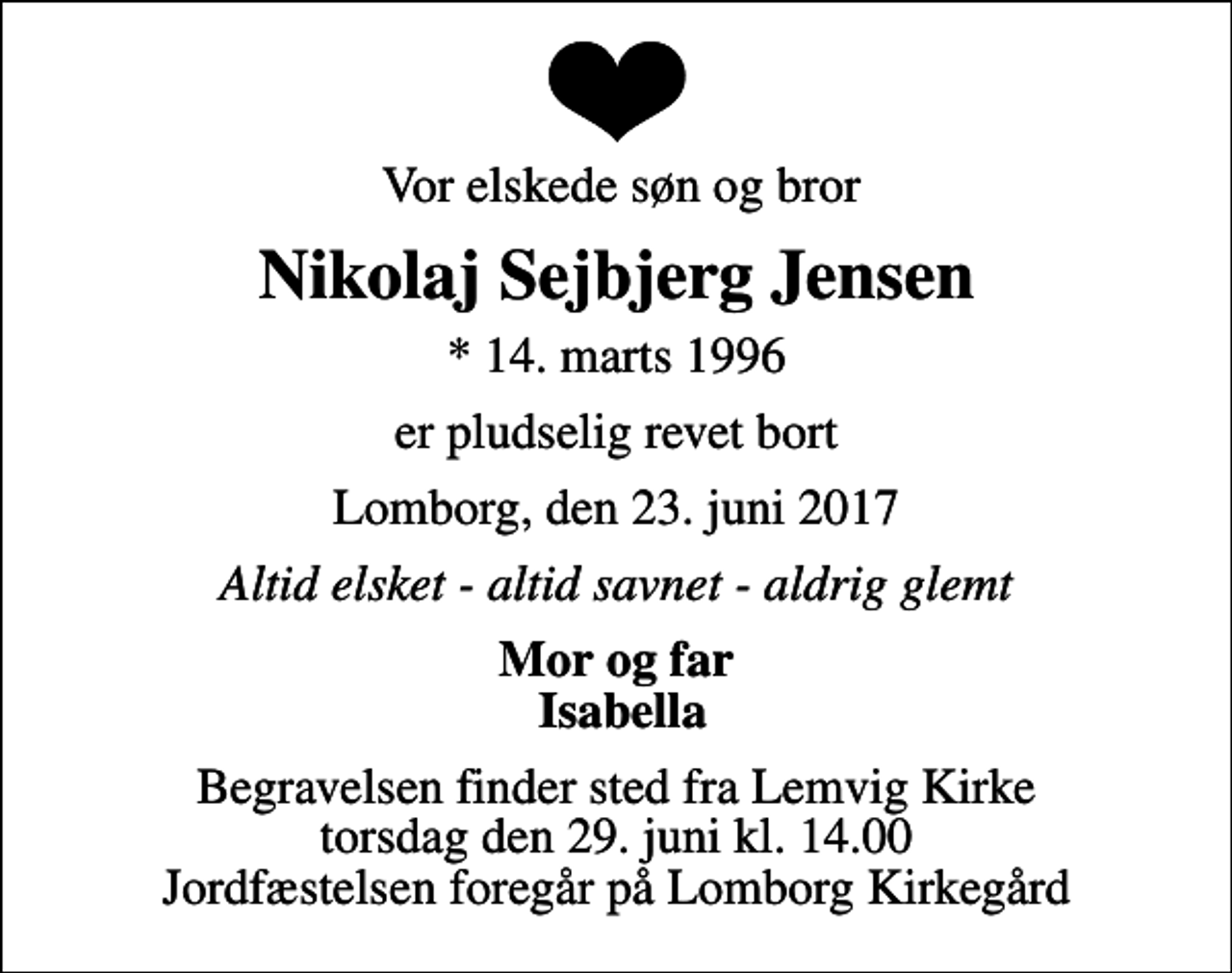 <p>Vor elskede søn og bror<br />Nikolaj Sejbjerg Jensen<br />* 14. marts 1996<br />er pludselig revet bort<br />Lomborg, den 23. juni 2017<br />Altid elsket - altid savnet - aldrig glemt<br />Mor og far Isabella<br />Begravelsen finder sted fra Lemvig Kirke torsdag den 29. juni kl. 14.00 Jordfæstelsen foregår på Lomborg Kirkegård</p>