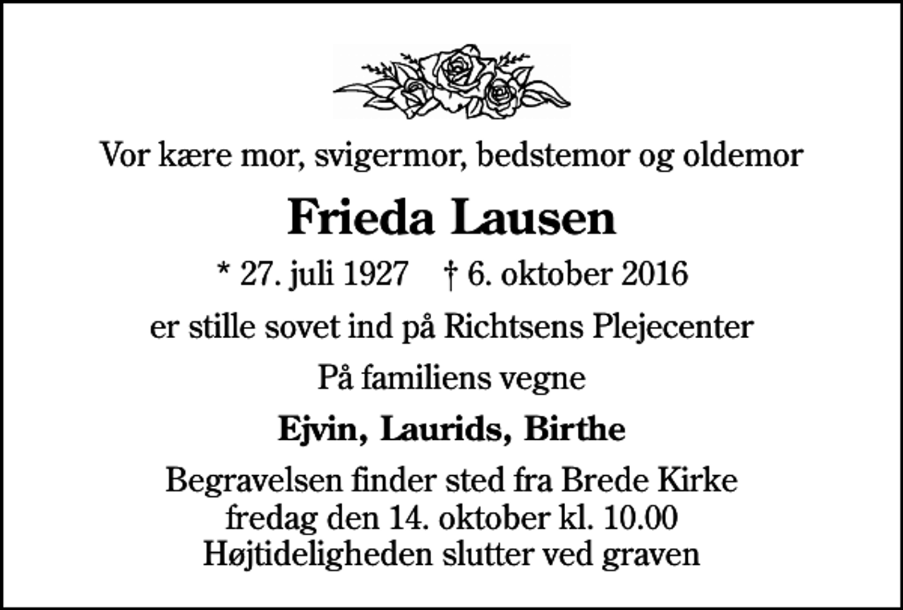 <p>Vor kære mor, svigermor, bedstemor og oldemor<br />Frieda Lausen<br />* 27. juli 1927 ✝ 6. oktober 2016<br />er stille sovet ind på Richtsens Plejecenter<br />På familiens vegne<br />Ejvin, Laurids, Birthe<br />Begravelsen finder sted fra Brede Kirke fredag den 14. oktober kl. 10.00 Højtideligheden slutter ved graven</p>