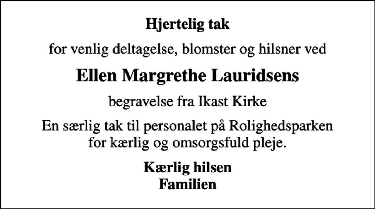 <p>Hjertelig tak<br />for venlig deltagelse, blomster og hilsner ved<br />Ellen Margrethe Lauridsens<br />begravelse fra Ikast Kirke<br />En særlig tak til personalet på Rolighedsparken for kærlig og omsorgsfuld pleje.<br />Kærlig hilsen Familien</p>