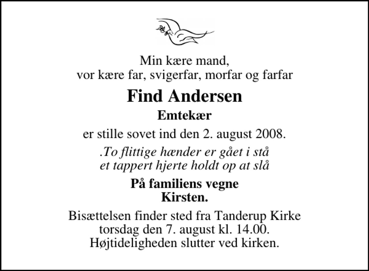 <p>Min kære mand, vor kære far, svigerfar, morfar og farfar<br />Find Andersen<br />Emtekær<br />er stille sovet ind den 2. august 2008.<br />.To flittige hænder er gået i stå et tappert hjerte holdt op at slå<br />På familiens vegne Kirsten.<br />Bisættelsen finder sted fra Tanderup Kirke torsdag den 7. august kl. 14.00 Højtideligheden slutter ved kirken.</p>