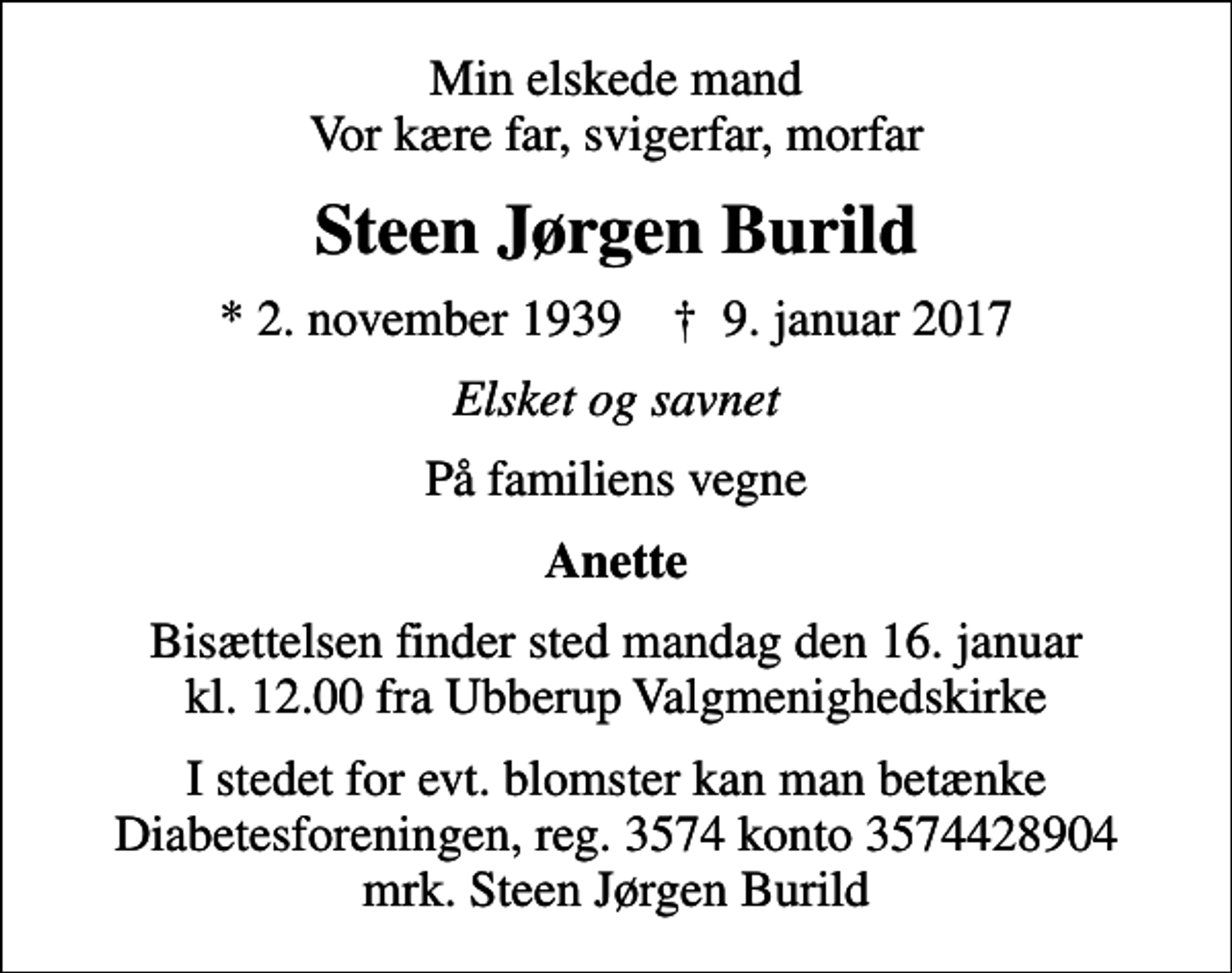 <p>Min elskede mand Vor kære far, svigerfar, morfar<br />Steen Jørgen Burild<br />* 2. november 1939 ✝ 9. januar 2017<br />Elsket og savnet<br />På familiens vegne<br />Anette<br />Bisættelsen finder sted mandag den 16. januar kl. 12.00 fra Ubberup Valgmenighedskirke<br />I stedet for evt. blomster kan man betænke<br />Diabetesforeningen reg.3574kontonr.3574428904mrk. Steen Jørgen<br />Burild</p>