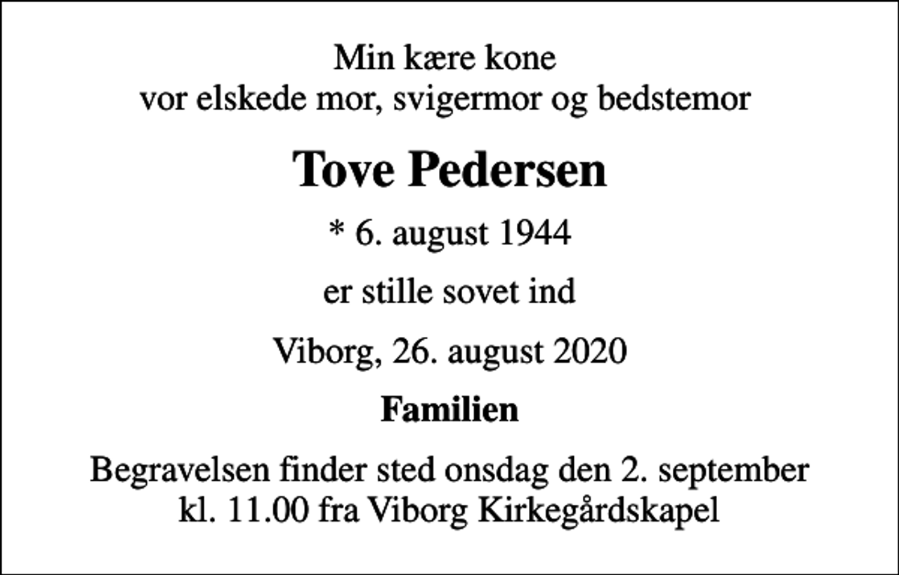 <p>Min kære kone vor elskede mor, svigermor og bedstemor<br />Tove Pedersen<br />* 6. august 1944<br />er stille sovet ind<br />Viborg, 26. august 2020<br />Familien<br />Begravelsen finder sted onsdag den 2. september kl. 11.00 fra Viborg Kirkegårdskapel</p>
