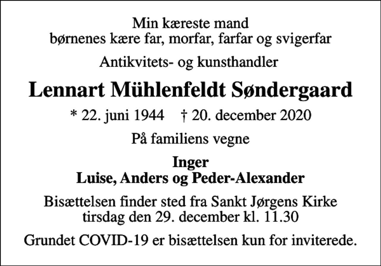 <p>Min kæreste mand børnenes kære far, morfar, farfar og svigerfar<br />Antikvitets- og kunsthandler<br />Lennart Mühlenfeldt Søndergaard<br />* 22. juni 1944 ✝ 20. december 2020<br />På familiens vegne<br />Inger Luise, Anders og Peder-Alexander<br />Bisættelsen finder sted fra Sankt Jørgens Kirke tirsdag den 29. december kl. 11.30<br />Grundet COVID-19 er bisættelsen kun for inviterede.</p>