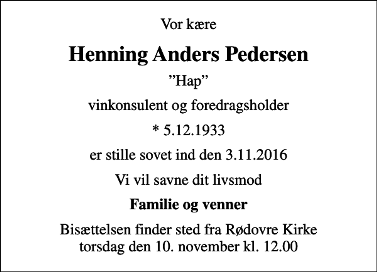 <p>Vor kære<br />Henning Anders Pedersen<br />Hap<br />vinkonsulent og foredragsholder<br />* 5.12.1933<br />er stille sovet ind den 3. 11. 2016<br />Vi vil savne dit livsmod<br />Familie og venner<br />Bisættelsen finder sted fra Rødovre Kirke torsdag den 10. november kl. 12.00</p>