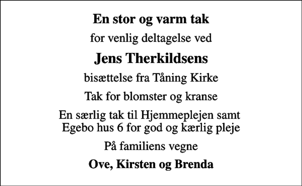 <p>En stor og varm tak<br />for venlig deltagelse ved<br />Jens Therkildsens<br />bisættelse fra Tåning Kirke<br />Tak for blomster og kranse<br />En særlig tak til Hjemmeplejen samt Egebo hus 6 for god og kærlig pleje<br />På familiens vegne<br />Ove, Kirsten og Brenda</p>
