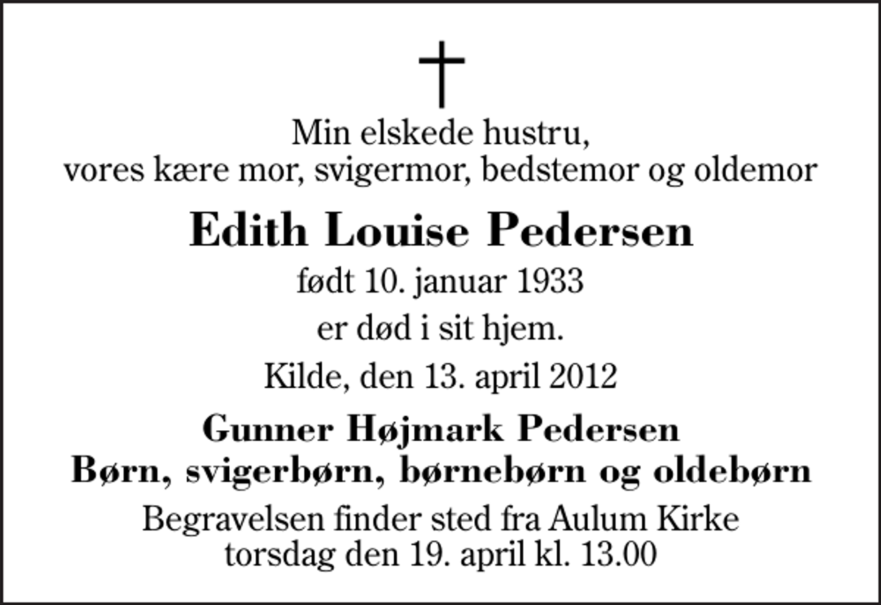 <p>Min elskede hustru, vores kære mor, svigermor, bedstemor og oldemor<br />Edith Louise Pedersen<br />født 10. januar 1933<br />er død i sit hjem.<br />Kilde, den 13. april 2012<br />Gunner Højmark Pedersen Børn, svigerbørn, børnebørn og oldebørn<br />Begravelsen finder sted fra Aulum Kirke torsdag den 19. april kl. 13.00</p>