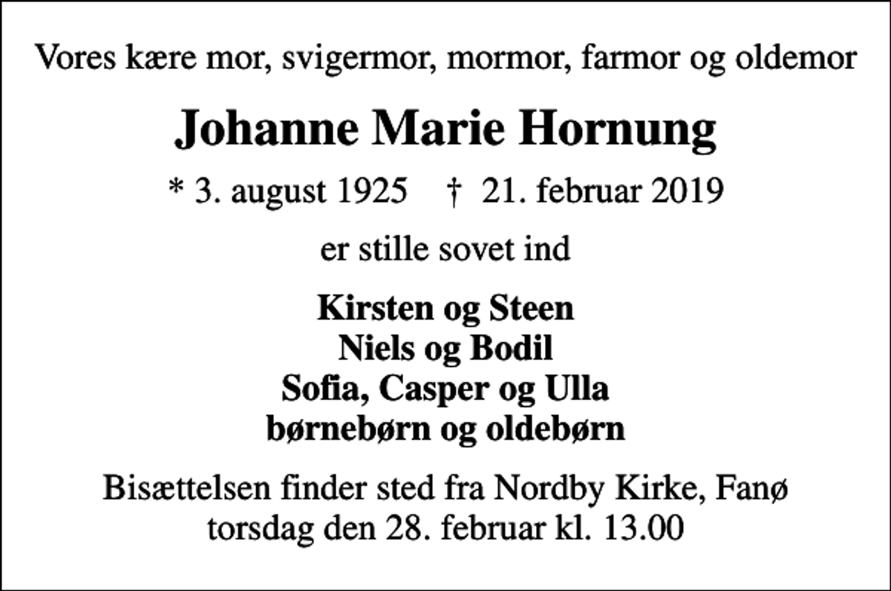<p>Vores kære mor, svigermor, mormor, farmor og oldemor<br />Johanne Marie Hornung<br />* 3. august 1925 ✝ 21. februar 2019<br />er stille sovet ind<br />Kirsten og Steen Niels og Bodil Sofia, Casper og Ulla børnebørn og oldebørn<br />Bisættelsen finder sted fra Nordby Kirke, Fanø i dag torsdag den 28. februar kl. 13.00</p>