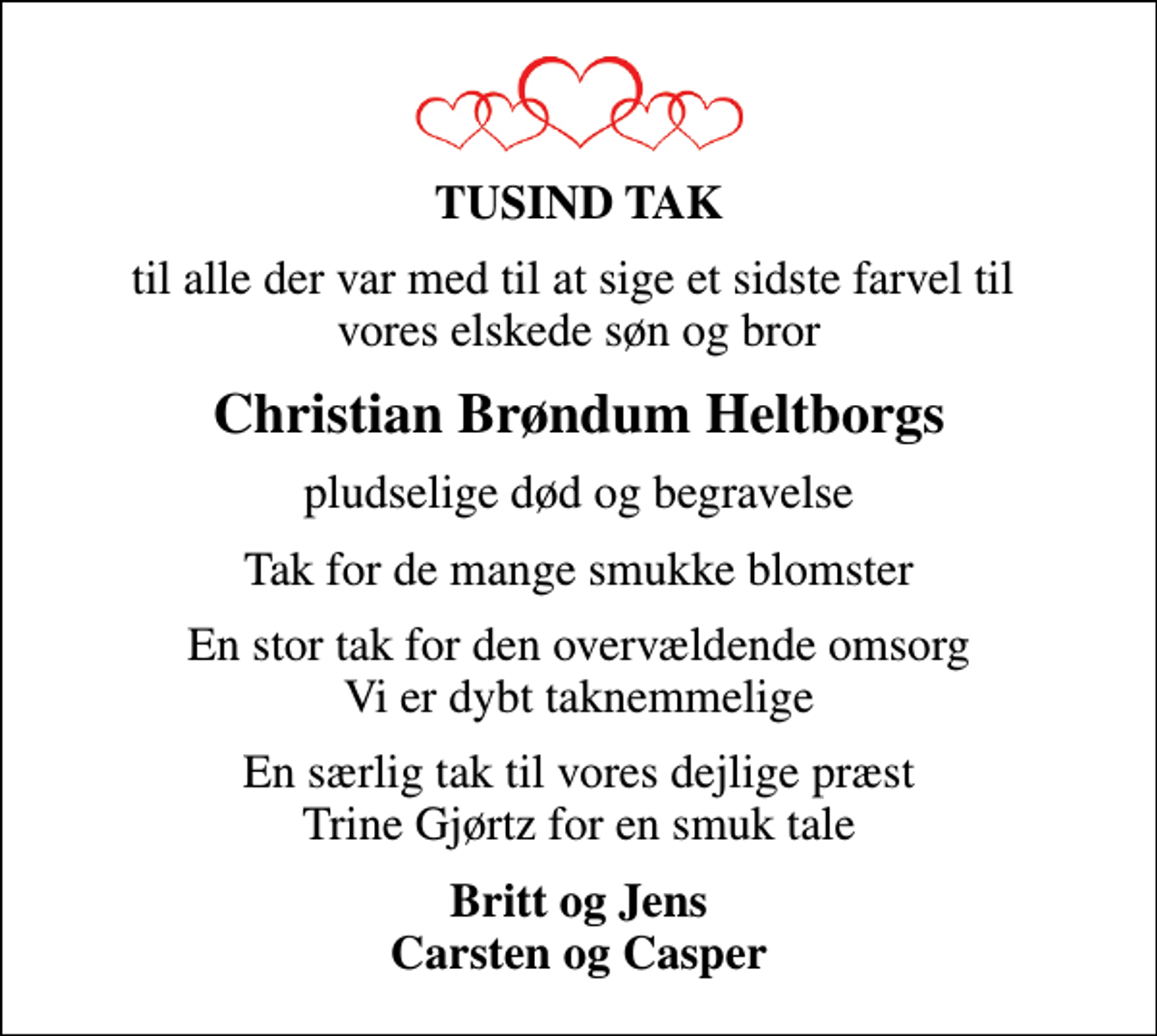 <p>TUSIND TAK<br />til alle der var med til at sige et sidste farvel til vores elskede søn og bror<br />Christian Brøndum Heltborgs<br />pludselige død og begravelse<br />Tak for de mange smukke blomster<br />En stor tak for den overvældende omsorg Vi er dybt taknemmelige<br />En særlig tak til vores dejlige præst Trine Gjørtz for en smuk tale<br />Britt og Jens Carsten og Casper</p>
