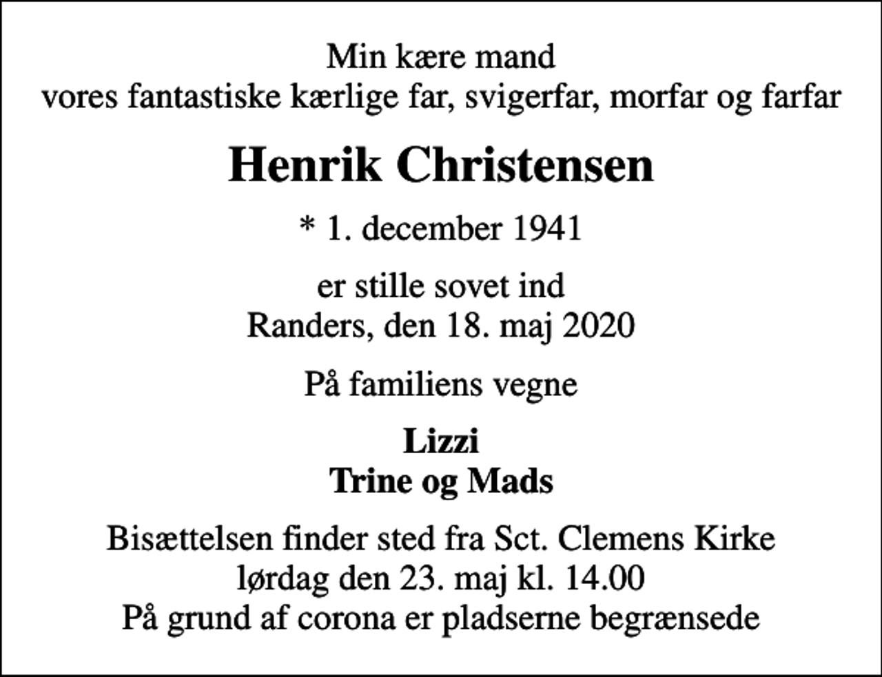 <p>Min kære mand vores fantastiske kærlige far, svigerfar, morfar og farfar<br />Henrik Christensen<br />* 1. december 1941<br />er stille sovet ind Randers, den 18. maj 2020<br />På familiens vegne<br />Lizzi Trine og Mads<br />Bisættelsen finder sted fra Sct. Clemens Kirke lørdag den 23. maj kl. 14.00 På grund af corona er pladserne begrænsede</p>