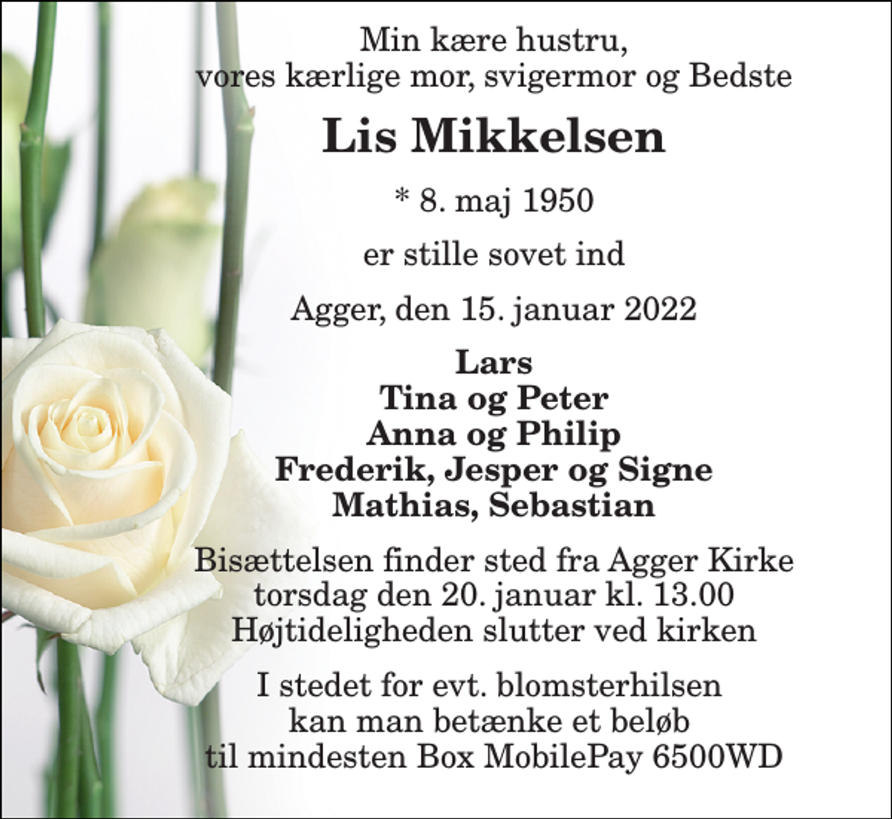 <p>Min kære hustru, vores kærlige mor, svigermor og Bedste<br />Lis Mikkelsen<br />*​ 8. maj 1950<br />er stille sovet ind<br />Agger, den 15. januar 2022<br />Lars Tina og Peter Anna og Philip Frederik, Jesper og Signe Mathias, Sebastian<br />Bisættelsen​ finder sted fra Agger Kirke​ torsdag den 20. januar​ kl. 13.00 Højtideligheden slutter ved kirken<br />I stedet for evt. blomsterhilsen kan man betænke et beløb til mindesten Box MobilePay 6500WD</p>
