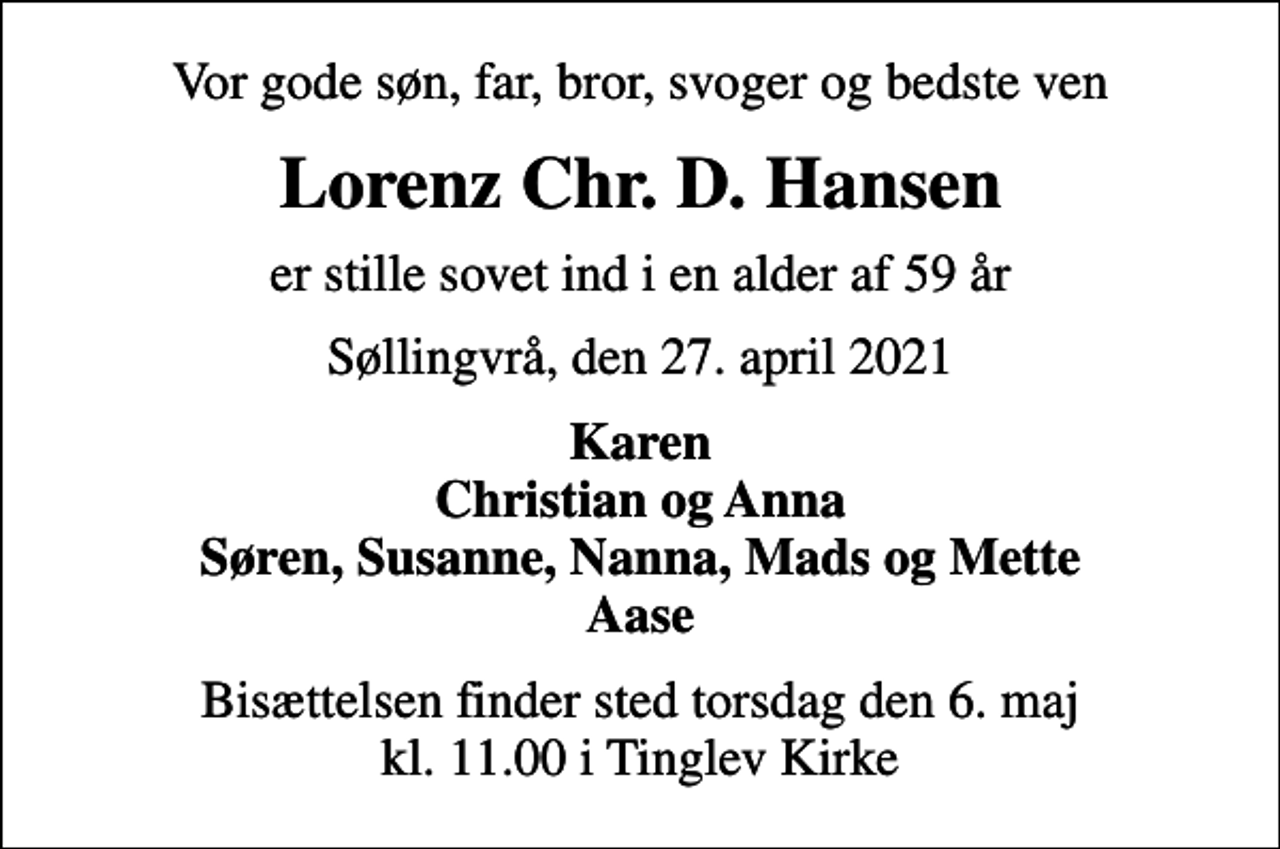 <p>Vor gode søn, far, bror, svoger og bedste ven<br />Lorenz Chr. D. Hansen<br />er stille sovet ind i en alder af 59 år<br />Søllingvrå, den 27. april 2021<br />Karen Christian og Anna Søren, Susanne, Nanna, Mads og Mette Aase<br />Bisættelsen finder sted torsdag den 6. maj kl. 11.00 i Tinglev Kirke</p>