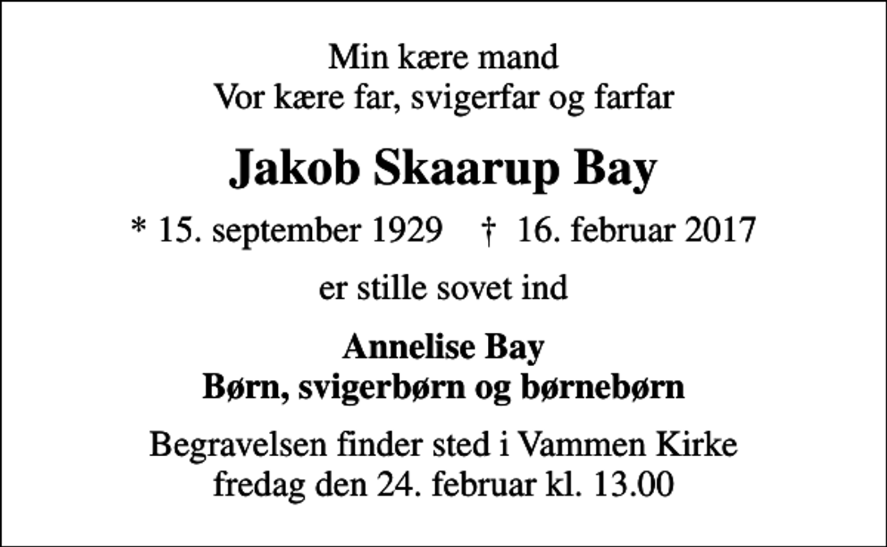 <p>Min kære mand Vor kære far, svigerfar og farfar<br />Jakob Skaarup Bay<br />* 15. september 1929 ✝ 16. februar 2017<br />er stille sovet ind<br />Annelise Bay Børn, svigerbørn og børnebørn<br />Begravelsen finder sted i Vammen Kirke fredag den 24. februar kl. 13.00</p>