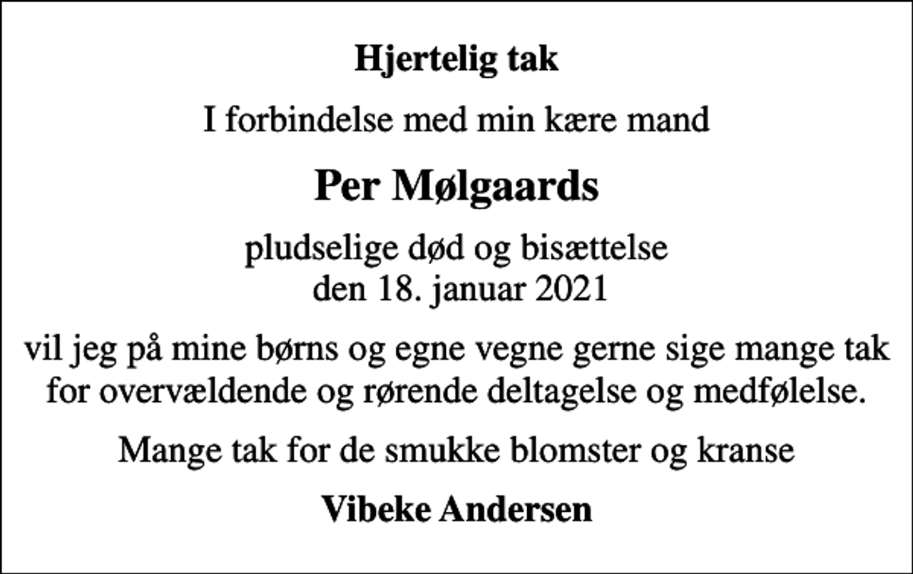 <p>Hjertelig tak<br />I forbindelse med min kære mand<br />Per Mølgaards<br />pludselige død og bisættelse den 18. januar 2021<br />vil jeg på mine børns og egne vegne gerne sige mange tak for overvældende og rørende deltagelse og medfølelse.<br />Mange tak for de smukke blomster og kranse<br />Vibeke Andersen</p>