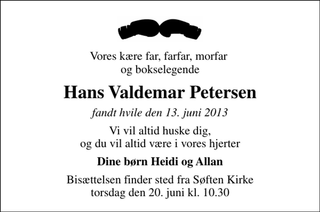 <p>Vores kære far, farfar, morfar og bokselegende<br />Hans Valdemar Petersen<br />fandt hvile den 13. juni 2013<br />Vi vil altid huske dig, og du vil altid være i vores hjerter<br />Dine børn Heidi og Allan<br />Bisættelsen finder sted fra Søften Kirke torsdag den 20. juni kl. 10.30</p>