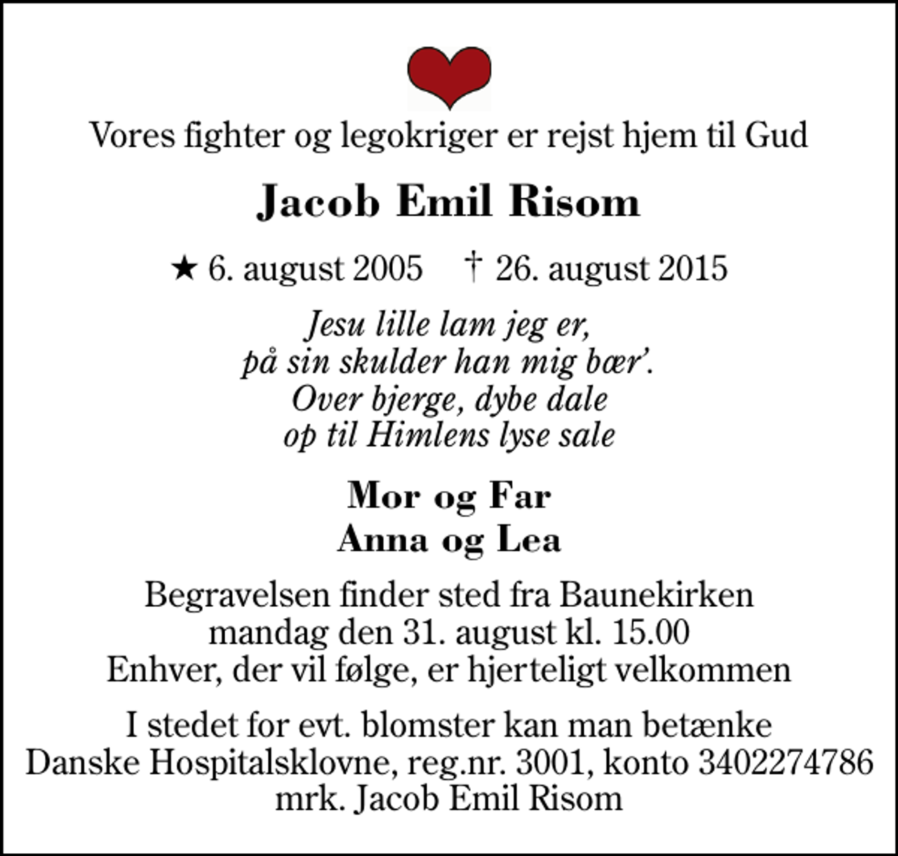 <p>Vores fighter og legokriger er rejst hjem til Gud<br />Jacob Emil Risom<br />* 6. august 2005 ✝ 26. august 2015<br />Jesu lille lam jeg er, på sin skulder han mig bær. Over bjerge, dybe dale op til Himlens lyse sale<br />Mor og Far Anna og Lea<br />Begravelsen finder sted fra Baunekirken mandag den 31. august kl. 15.00 Enhver, der vil følge, er hjerteligt velkommen<br />I stedet for evt. blomster kan man betænke<br />Danske Hospitalsklovne reg.nr.3001,konto3402274786mrk. Jacob Emil<br />Risom</p>