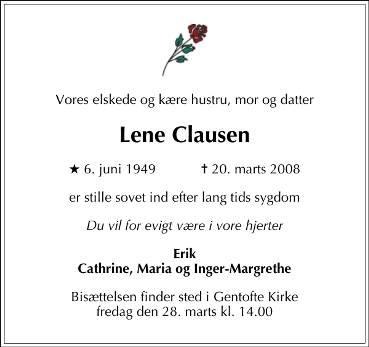 <p>Vores elskede og kære hustru, mor og datter<br />Lene Clausen<br />* 6. juni 1949 ✝ 20. marts 2008<br />er stille sovet ind efter lang tids sygdom<br />Du vil for evigt være i vore hjerter<br />Erik Cathrine, Maria og Inger-Margrethe<br />Bisættelsen finder sted i Gentofte Kirke fredag den 28. marts kl. 14.00</p>