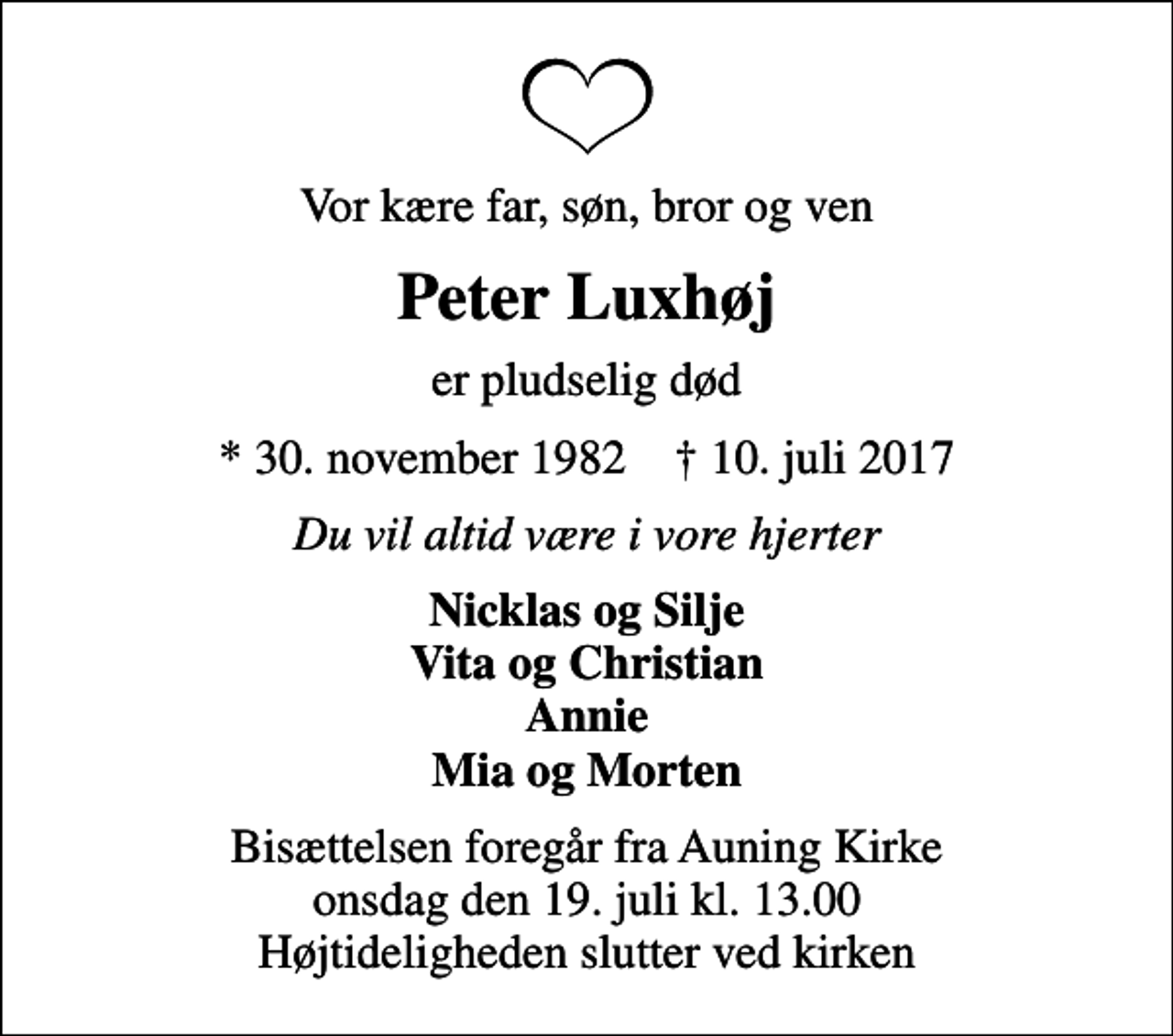 <p>Vor kære far, søn, bror og ven<br />Peter Luxhøj<br />er pludselig død<br />* 30. november 1982 ✝ 10. juli 2017<br />Du vil altid være i vore hjerter<br />Nicklas og Silje Vita og Christian Annie Mia og Morten<br />Bisættelsen foregår fra Auning Kirke onsdag den 19. juli kl. 13.00 Højtideligheden slutter ved kirken</p>