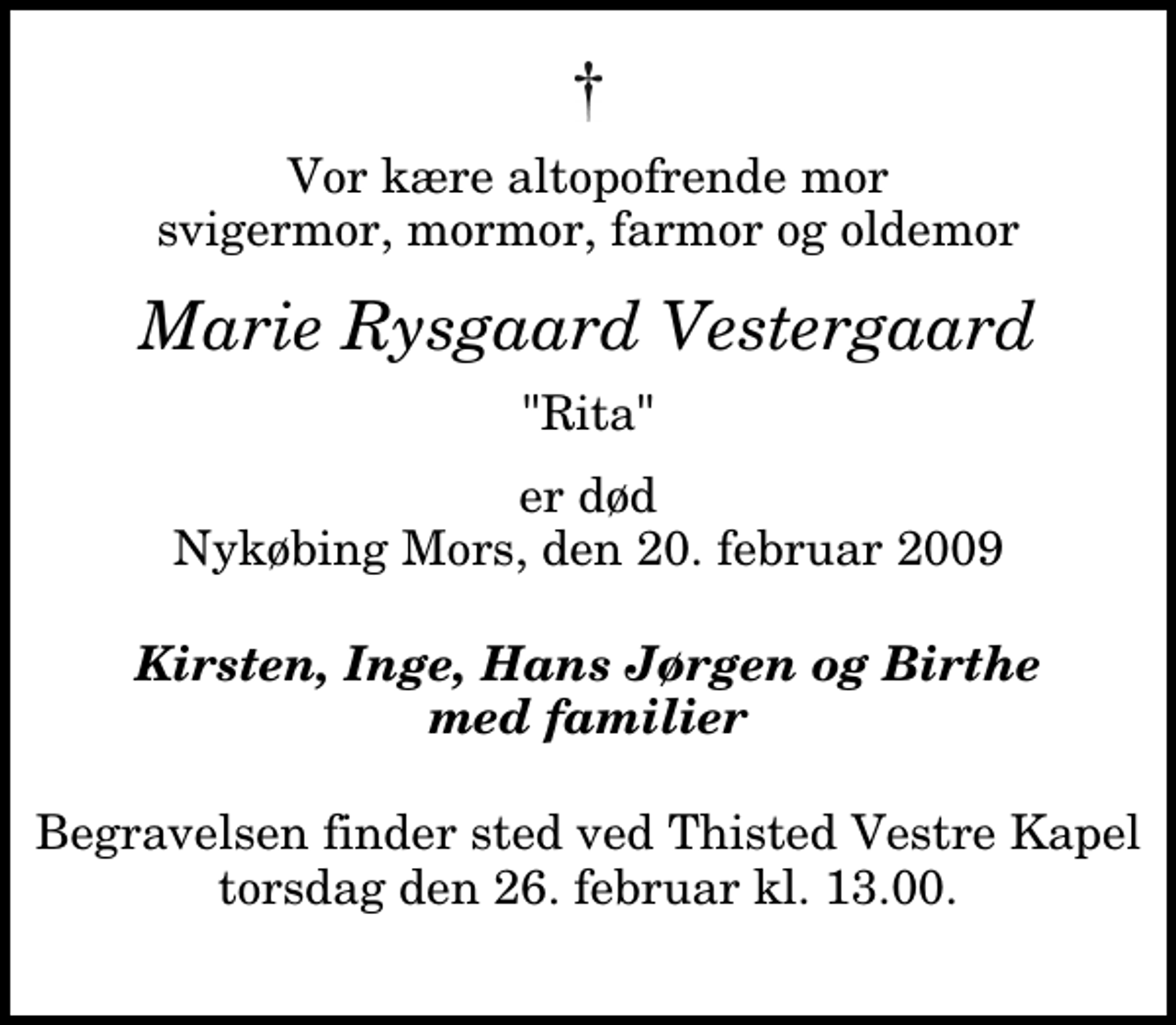 <p>Vor kære altopofrende mor svigermor, mormor, farmor og oldemor<br />Marie Rysgaard Vestergaard<br />"Rita"<br />er død Nykøbing Mors, den 20. februar 2009<br />Kirsten, Inge, Hans Jørgen og Birthe med familier<br />Begravelsen finder sted ved Thisted Vestre Kapel torsdag den 26. februar kl. 13.00</p>