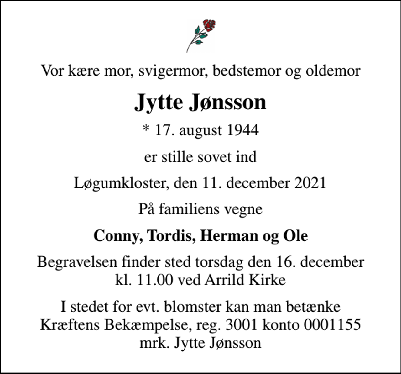 <p>Vor kære mor, svigermor, bedstemor og oldemor<br />Jytte Jønsson<br />* 17. august 1944<br />er stille sovet ind<br />Løgumkloster, den 11. december 2021<br />På familiens vegne<br />Conny, Tordis, Herman og Ole<br />Begravelsen finder sted torsdag den 16. december kl. 11.00 ved Arrild Kirke<br />I stedet for evt. blomster kan man betænke<br />Kræftens Bekæmpelse reg.3001konto0001155mrk. Jytte<br />Jønsson</p>