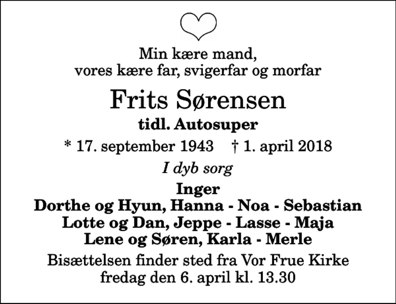 <p>Min kære mand, vores kære far, svigerfar og morfar<br />Frits Sørensen<br />tidl. Autosuper<br />* 17. september 1943 ✝ 1. april 2018<br />I dyb sorg<br />Inger Dorthe og Hyun, Hanna - Noa - Sebastian Lotte og Dan, Jeppe - Lasse - Maja Lene og Søren, Karla - Merle<br />Bisættelsen finder sted fra Vor Frue Kirke fredag den 6. april kl. 13.30</p>