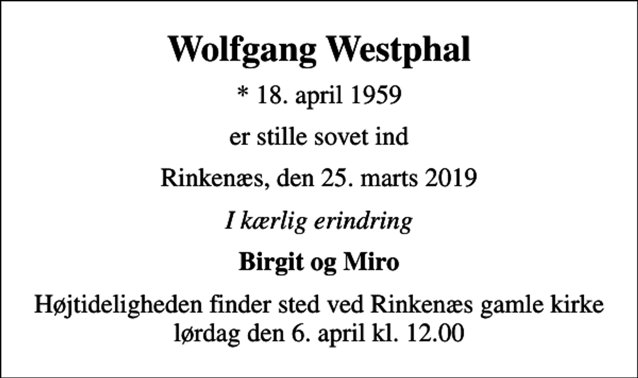 <p>Wolfgang Westphal<br />* 18. april 1959<br />er stille sovet ind<br />Rinkenæs, den 25. marts 2019<br />I kærlig erindring<br />Birgit og Miro<br />Højtideligheden finder sted ved Rinkenæs gamle kirke lørdag den 6. april kl. 12.00</p>