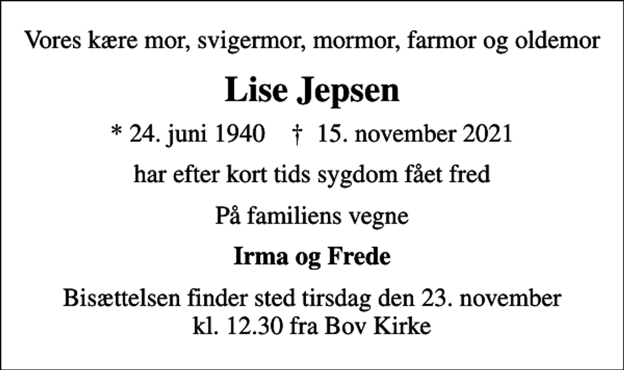 <p>Vores kære mor, svigermor, mormor, farmor og oldemor<br />Lise Jepsen<br />* 24. juni 1940 ✝ 15. november 2021<br />har efter kort tids sygdom fået fred<br />På familiens vegne<br />Irma og Frede<br />Bisættelsen finder sted tirsdag den 23. november kl. 12.30 fra Bov Kirke</p>