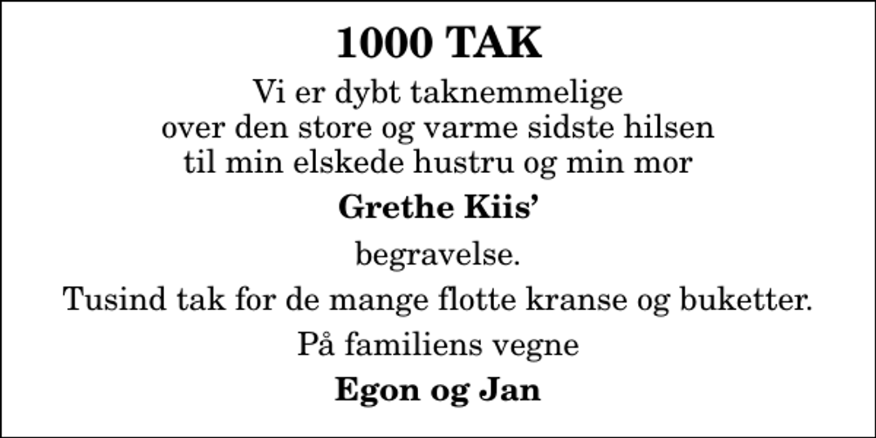 <p>1000 TAK<br />Vi er dybt taknemmelige over den store og varme sidste hilsen til min elskede hustru og min mor<br />Grethe Kiis<br />begravelse.<br />Tusind tak for de mange flotte kranse og buketter.<br />På familiens vegne<br />Egon og Jan</p>